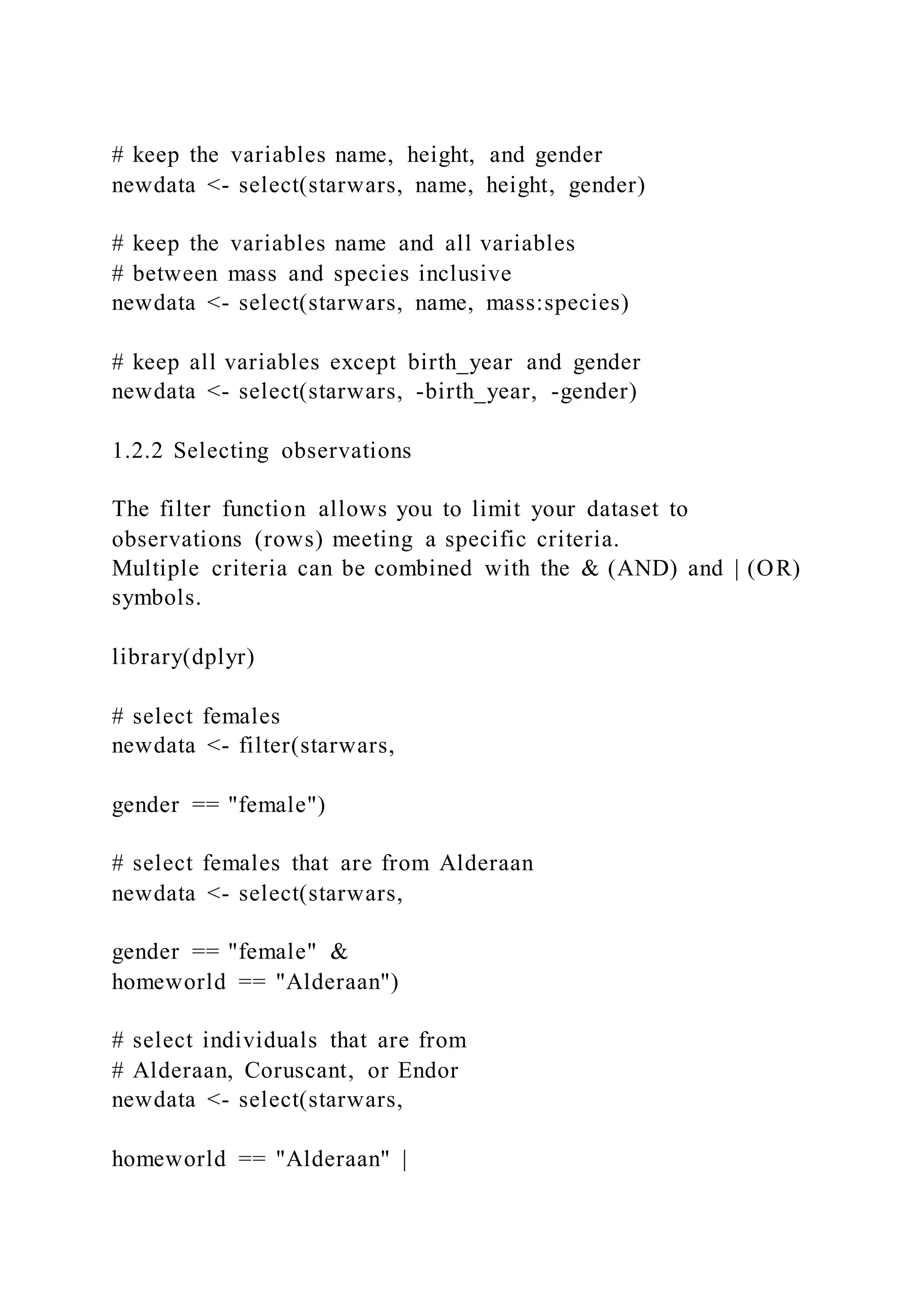 # keep the variables name, height, and gender
newdata <- select(starwars, name, height, gender)
# keep the variables name and all variables
# between mass and species inclusive
newdata <- select(starwars, name, mass:species)
# keep all variables except birth_year and gender
newdata <- select(starwars, -birth_year, -gender)
1.2.2 Selecting observations
The filter function allows you to limit your dataset to
observations (rows) meeting a specific criteria.
Multiple criteria can be combined with the & (AND) and | (OR)
symbols.
library(dplyr)
# select females
newdata <- filter(starwars,
gender == "female")
# select females that are from Alderaan
newdata <- select(starwars,
gender == "female" &
homeworld == "Alderaan")
# select individuals that are from
# Alderaan, Coruscant, or Endor
newdata <- select(starwars,
homeworld == "Alderaan" |
 