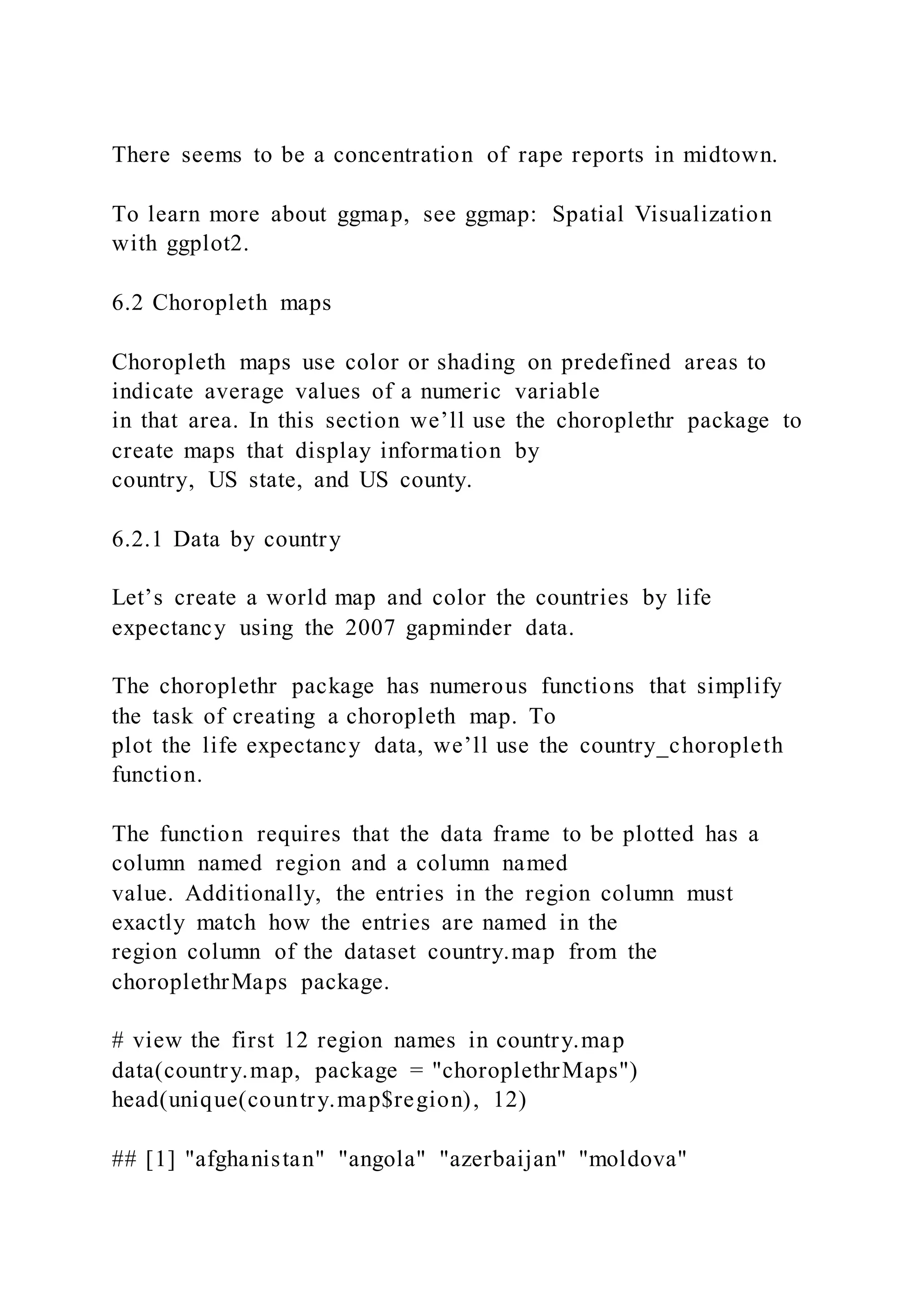 There seems to be a concentration of rape reports in midtown.
To learn more about ggmap, see ggmap: Spatial Visualization
with ggplot2.
6.2 Choropleth maps
Choropleth maps use color or shading on predefined areas to
indicate average values of a numeric variable
in that area. In this section we’ll use the choroplethr package to
create maps that display information by
country, US state, and US county.
6.2.1 Data by country
Let’s create a world map and color the countries by life
expectancy using the 2007 gapminder data.
The choroplethr package has numerous functions that simplify
the task of creating a choropleth map. To
plot the life expectancy data, we’ll use the country_choropleth
function.
The function requires that the data frame to be plotted has a
column named region and a column named
value. Additionally, the entries in the region column must
exactly match how the entries are named in the
region column of the dataset country.map from the
choroplethrMaps package.
# view the first 12 region names in country.map
data(country.map, package = "choroplethrMaps")
head(unique(country.map$region), 12)
## [1] "afghanistan" "angola" "azerbaijan" "moldova"
 