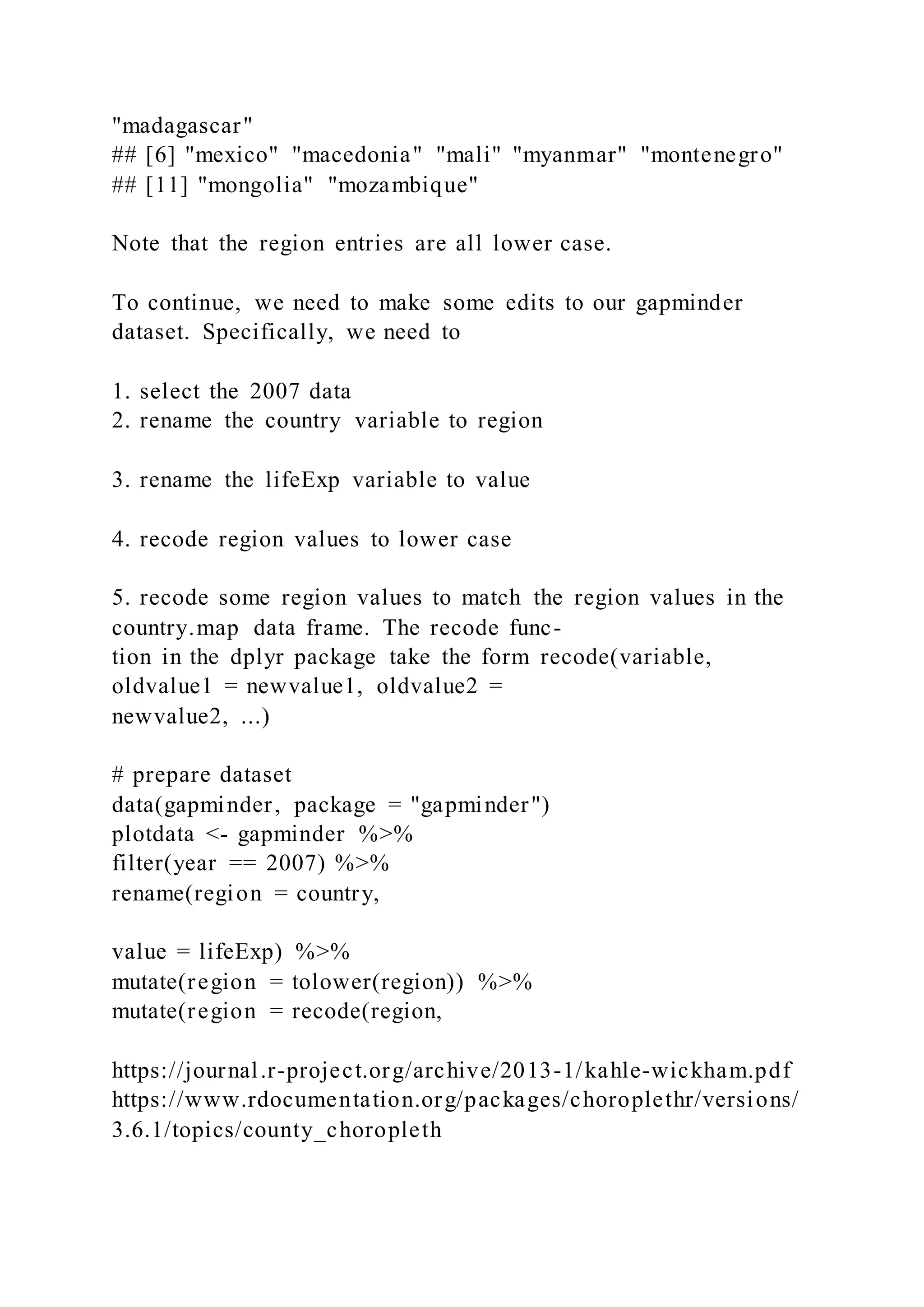 "madagascar"
## [6] "mexico" "macedonia" "mali" "myanmar" "montenegro"
## [11] "mongolia" "mozambique"
Note that the region entries are all lower case.
To continue, we need to make some edits to our gapminder
dataset. Specifically, we need to
1. select the 2007 data
2. rename the country variable to region
3. rename the lifeExp variable to value
4. recode region values to lower case
5. recode some region values to match the region values in the
country.map data frame. The recode func-
tion in the dplyr package take the form recode(variable,
oldvalue1 = newvalue1, oldvalue2 =
newvalue2, ...)
# prepare dataset
data(gapminder, package = "gapminder")
plotdata <- gapminder %>%
filter(year == 2007) %>%
rename(region = country,
value = lifeExp) %>%
mutate(region = tolower(region)) %>%
mutate(region = recode(region,
https://journal.r-project.org/archive/2013-1/kahle-wickham.pdf
https://www.rdocumentation.org/packages/choroplethr/versions/
3.6.1/topics/county_choropleth
 