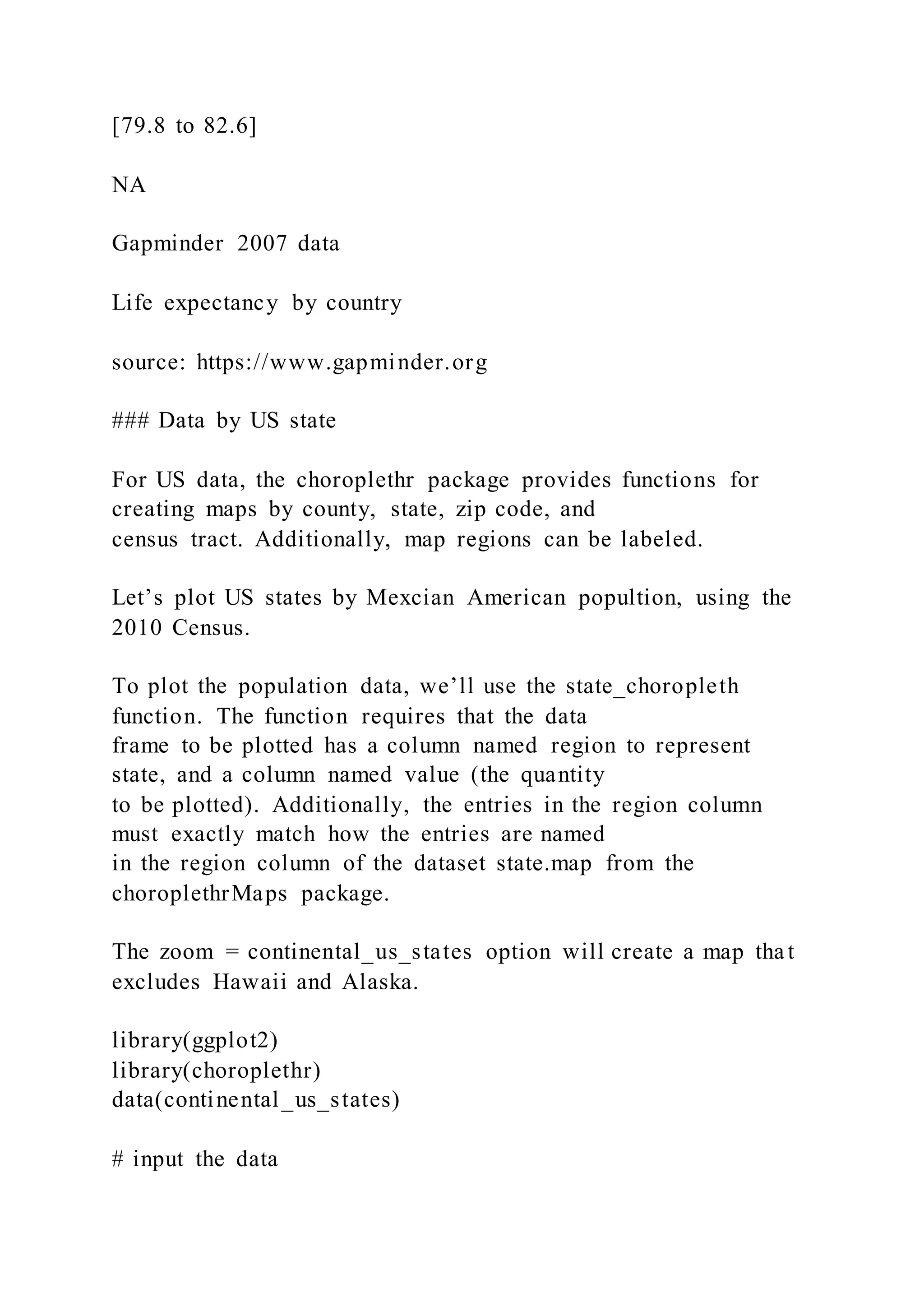 [79.8 to 82.6]
NA
Gapminder 2007 data
Life expectancy by country
source: https://www.gapminder.org
### Data by US state
For US data, the choroplethr package provides functions for
creating maps by county, state, zip code, and
census tract. Additionally, map regions can be labeled.
Let’s plot US states by Mexcian American popultion, using the
2010 Census.
To plot the population data, we’ll use the state_choropleth
function. The function requires that the data
frame to be plotted has a column named region to represent
state, and a column named value (the quantity
to be plotted). Additionally, the entries in the region column
must exactly match how the entries are named
in the region column of the dataset state.map from the
choroplethrMaps package.
The zoom = continental_us_states option will create a map that
excludes Hawaii and Alaska.
library(ggplot2)
library(choroplethr)
data(continental_us_states)
# input the data
 