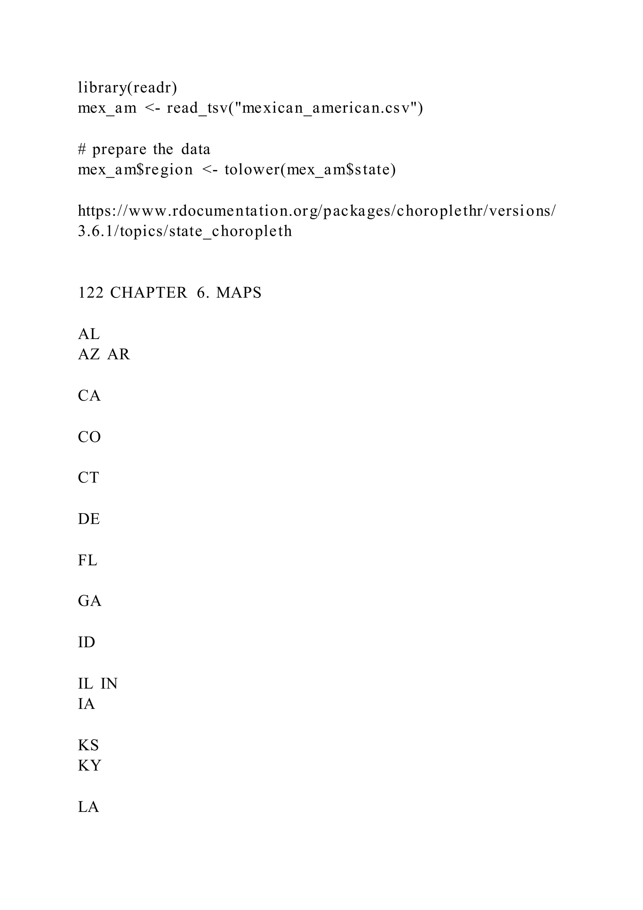 library(readr)
mex_am <- read_tsv("mexican_american.csv")
# prepare the data
mex_am$region <- tolower(mex_am$state)
https://www.rdocumentation.org/packages/choroplethr/versions/
3.6.1/topics/state_choropleth
122 CHAPTER 6. MAPS
AL
AZ AR
CA
CO
CT
DE
FL
GA
ID
IL IN
IA
KS
KY
LA
 