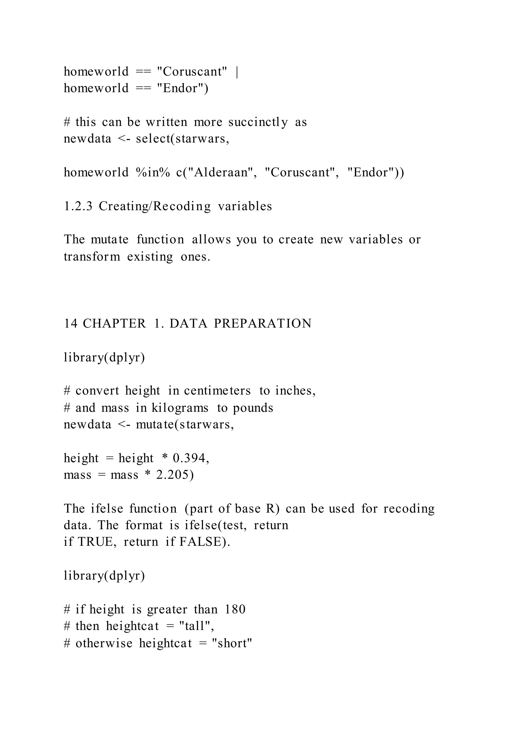 homeworld == "Coruscant" |
homeworld == "Endor")
# this can be written more succinctly as
newdata <- select(starwars,
homeworld %in% c("Alderaan", "Coruscant", "Endor"))
1.2.3 Creating/Recoding variables
The mutate function allows you to create new variables or
transform existing ones.
14 CHAPTER 1. DATA PREPARATION
library(dplyr)
# convert height in centimeters to inches,
# and mass in kilograms to pounds
newdata <- mutate(starwars,
height = height * 0.394,
mass = mass * 2.205)
The ifelse function (part of base R) can be used for recoding
data. The format is ifelse(test, return
if TRUE, return if FALSE).
library(dplyr)
# if height is greater than 180
# then heightcat = "tall",
# otherwise heightcat = "short"
 