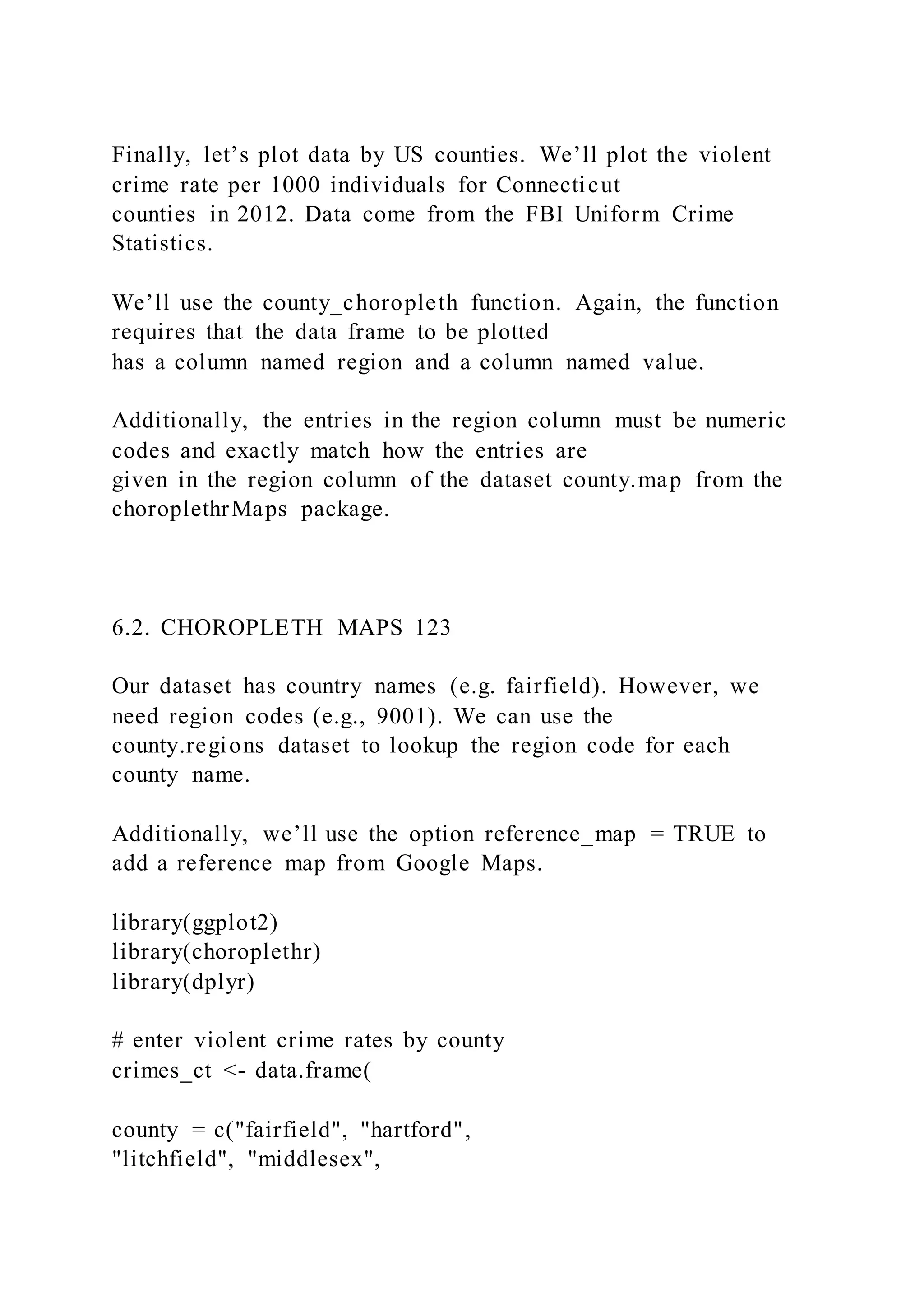 Finally, let’s plot data by US counties. We’ll plot the violent
crime rate per 1000 individuals for Connecticut
counties in 2012. Data come from the FBI Uniform Crime
Statistics.
We’ll use the county_choropleth function. Again, the function
requires that the data frame to be plotted
has a column named region and a column named value.
Additionally, the entries in the region column must be numeric
codes and exactly match how the entries are
given in the region column of the dataset county.map from the
choroplethrMaps package.
6.2. CHOROPLETH MAPS 123
Our dataset has country names (e.g. fairfield). However, we
need region codes (e.g., 9001). We can use the
county.regions dataset to lookup the region code for each
county name.
Additionally, we’ll use the option reference_map = TRUE to
add a reference map from Google Maps.
library(ggplot2)
library(choroplethr)
library(dplyr)
# enter violent crime rates by county
crimes_ct <- data.frame(
county = c("fairfield", "hartford",
"litchfield", "middlesex",
 