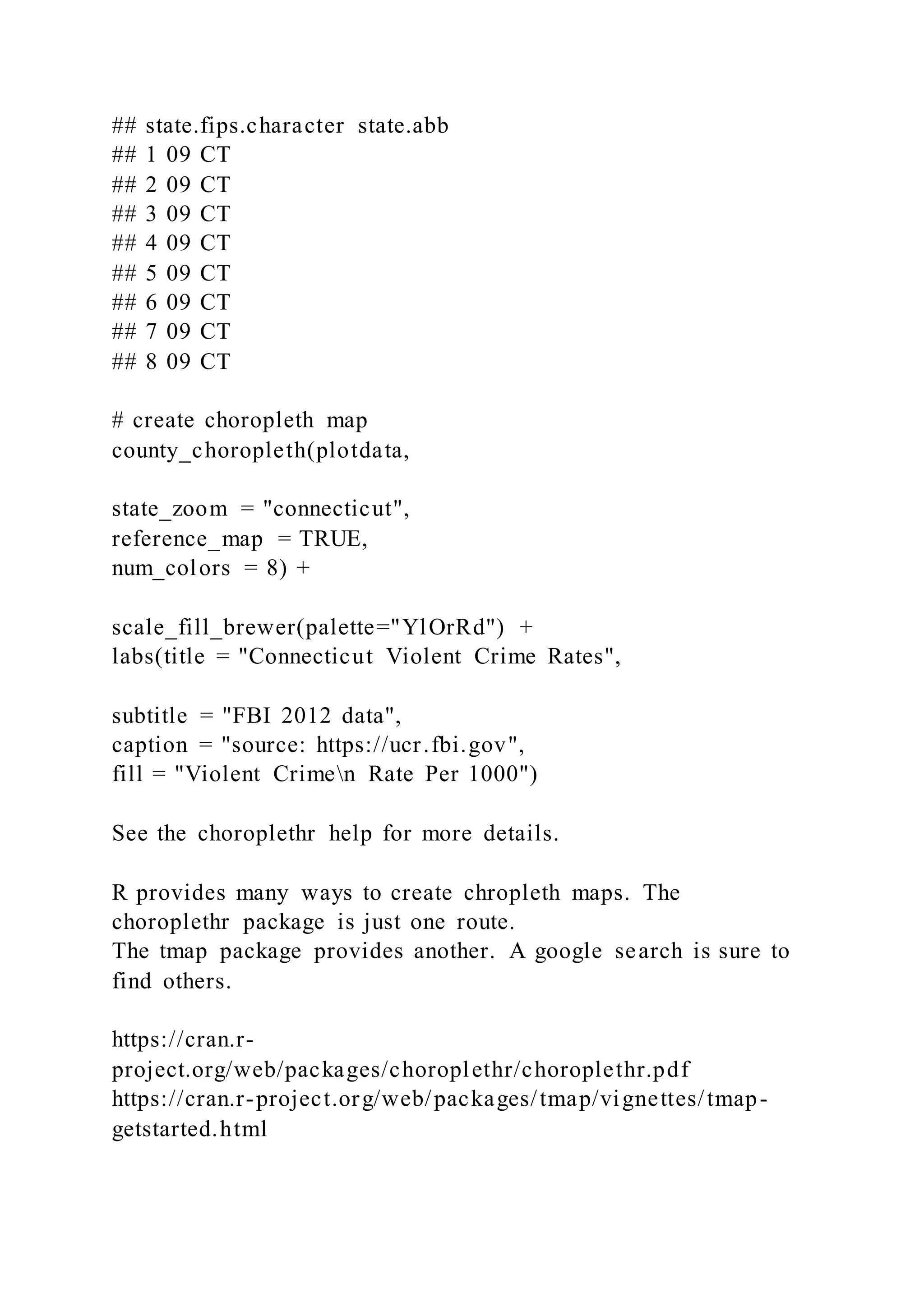## state.fips.character state.abb
## 1 09 CT
## 2 09 CT
## 3 09 CT
## 4 09 CT
## 5 09 CT
## 6 09 CT
## 7 09 CT
## 8 09 CT
# create choropleth map
county_choropleth(plotdata,
state_zoom = "connecticut",
reference_map = TRUE,
num_colors = 8) +
scale_fill_brewer(palette="YlOrRd") +
labs(title = "Connecticut Violent Crime Rates",
subtitle = "FBI 2012 data",
caption = "source: https://ucr.fbi.gov",
fill = "Violent Crimen Rate Per 1000")
See the choroplethr help for more details.
R provides many ways to create chropleth maps. The
choroplethr package is just one route.
The tmap package provides another. A google search is sure to
find others.
https://cran.r-
project.org/web/packages/choroplethr/choroplethr.pdf
https://cran.r-project.org/web/packages/tmap/vignettes/tmap-
getstarted.html
 