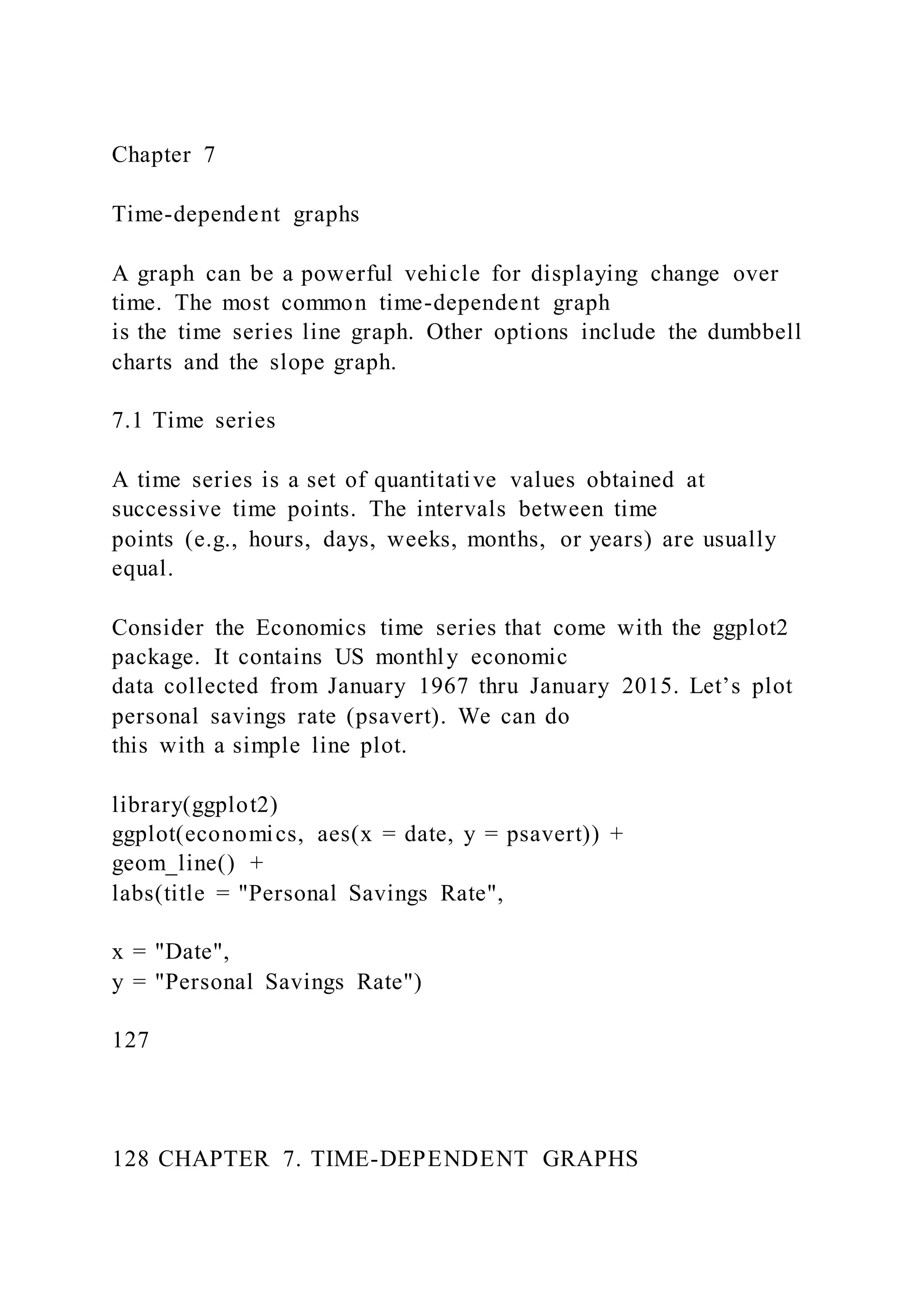 Chapter 7
Time-dependent graphs
A graph can be a powerful vehicle for displaying change over
time. The most common time-dependent graph
is the time series line graph. Other options include the dumbbell
charts and the slope graph.
7.1 Time series
A time series is a set of quantitative values obtained at
successive time points. The intervals between time
points (e.g., hours, days, weeks, months, or years) are usually
equal.
Consider the Economics time series that come with the ggplot2
package. It contains US monthly economic
data collected from January 1967 thru January 2015. Let’s plot
personal savings rate (psavert). We can do
this with a simple line plot.
library(ggplot2)
ggplot(economics, aes(x = date, y = psavert)) +
geom_line() +
labs(title = "Personal Savings Rate",
x = "Date",
y = "Personal Savings Rate")
127
128 CHAPTER 7. TIME-DEPENDENT GRAPHS
 