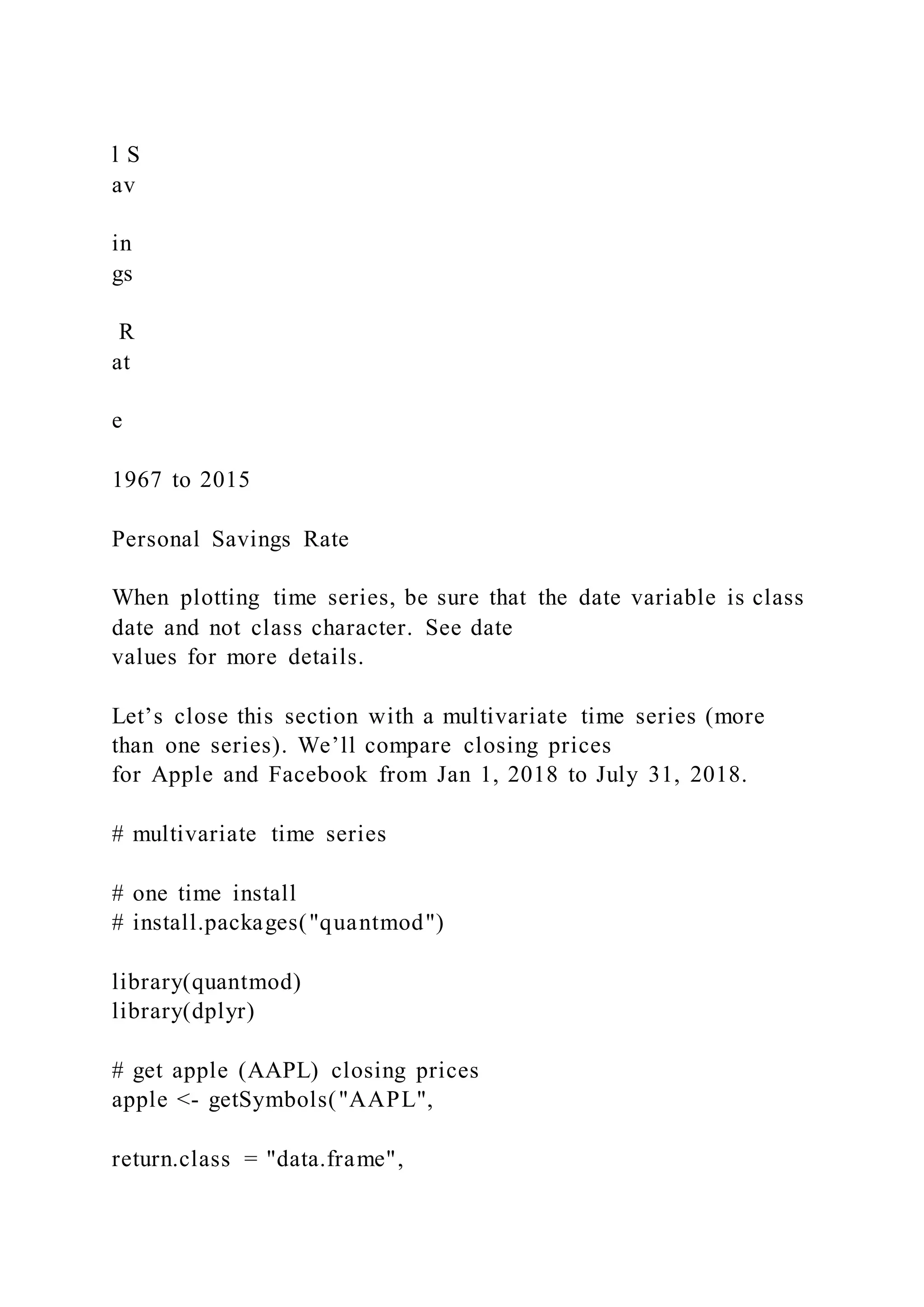 l S
av
in
gs
R
at
e
1967 to 2015
Personal Savings Rate
When plotting time series, be sure that the date variable is class
date and not class character. See date
values for more details.
Let’s close this section with a multivariate time series (more
than one series). We’ll compare closing prices
for Apple and Facebook from Jan 1, 2018 to July 31, 2018.
# multivariate time series
# one time install
# install.packages("quantmod")
library(quantmod)
library(dplyr)
# get apple (AAPL) closing prices
apple <- getSymbols("AAPL",
return.class = "data.frame",
 