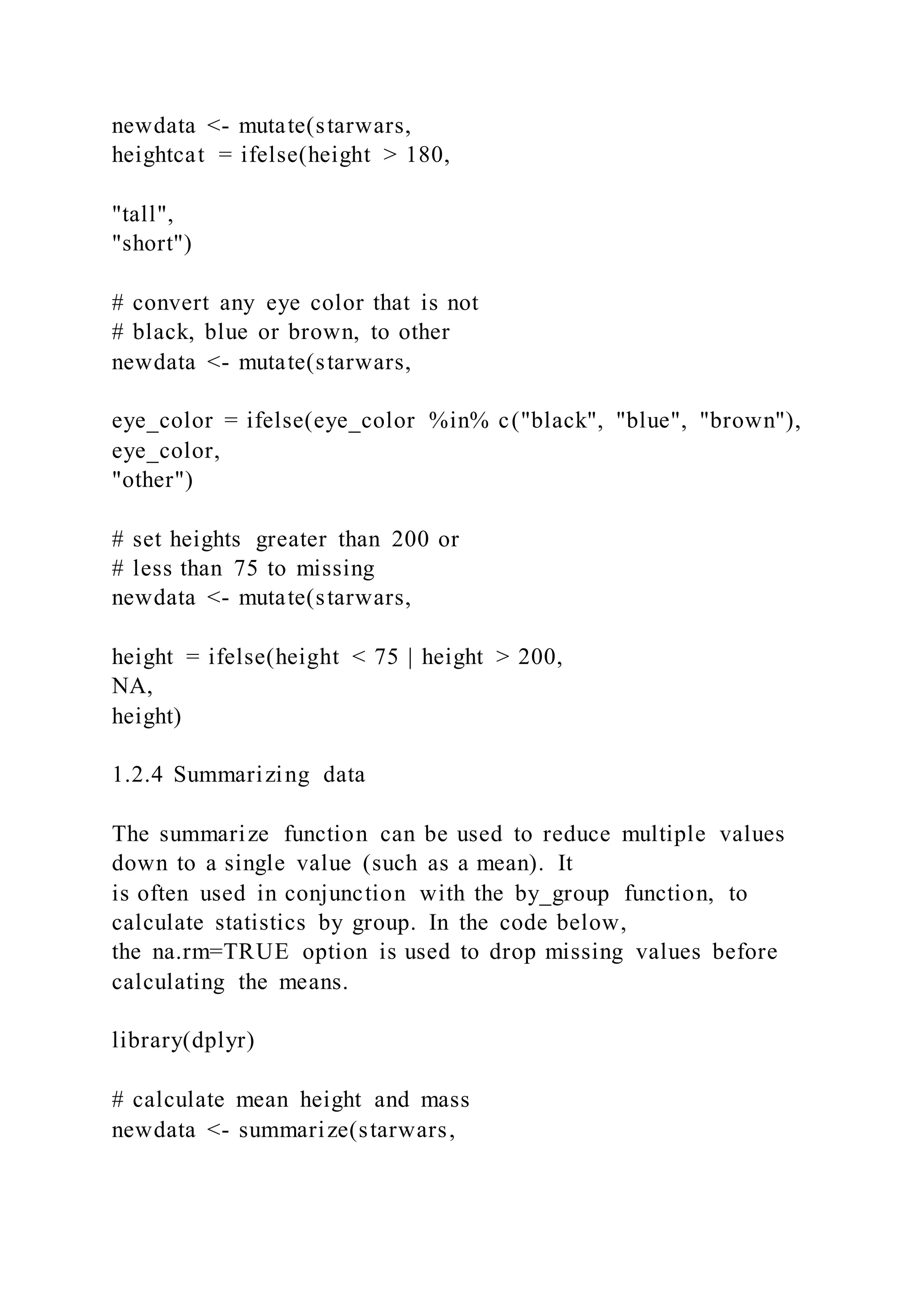 newdata <- mutate(starwars,
heightcat = ifelse(height > 180,
"tall",
"short")
# convert any eye color that is not
# black, blue or brown, to other
newdata <- mutate(starwars,
eye_color = ifelse(eye_color %in% c("black", "blue", "brown"),
eye_color,
"other")
# set heights greater than 200 or
# less than 75 to missing
newdata <- mutate(starwars,
height = ifelse(height < 75 | height > 200,
NA,
height)
1.2.4 Summarizing data
The summarize function can be used to reduce multiple values
down to a single value (such as a mean). It
is often used in conjunction with the by_group function, to
calculate statistics by group. In the code below,
the na.rm=TRUE option is used to drop missing values before
calculating the means.
library(dplyr)
# calculate mean height and mass
newdata <- summarize(starwars,
 