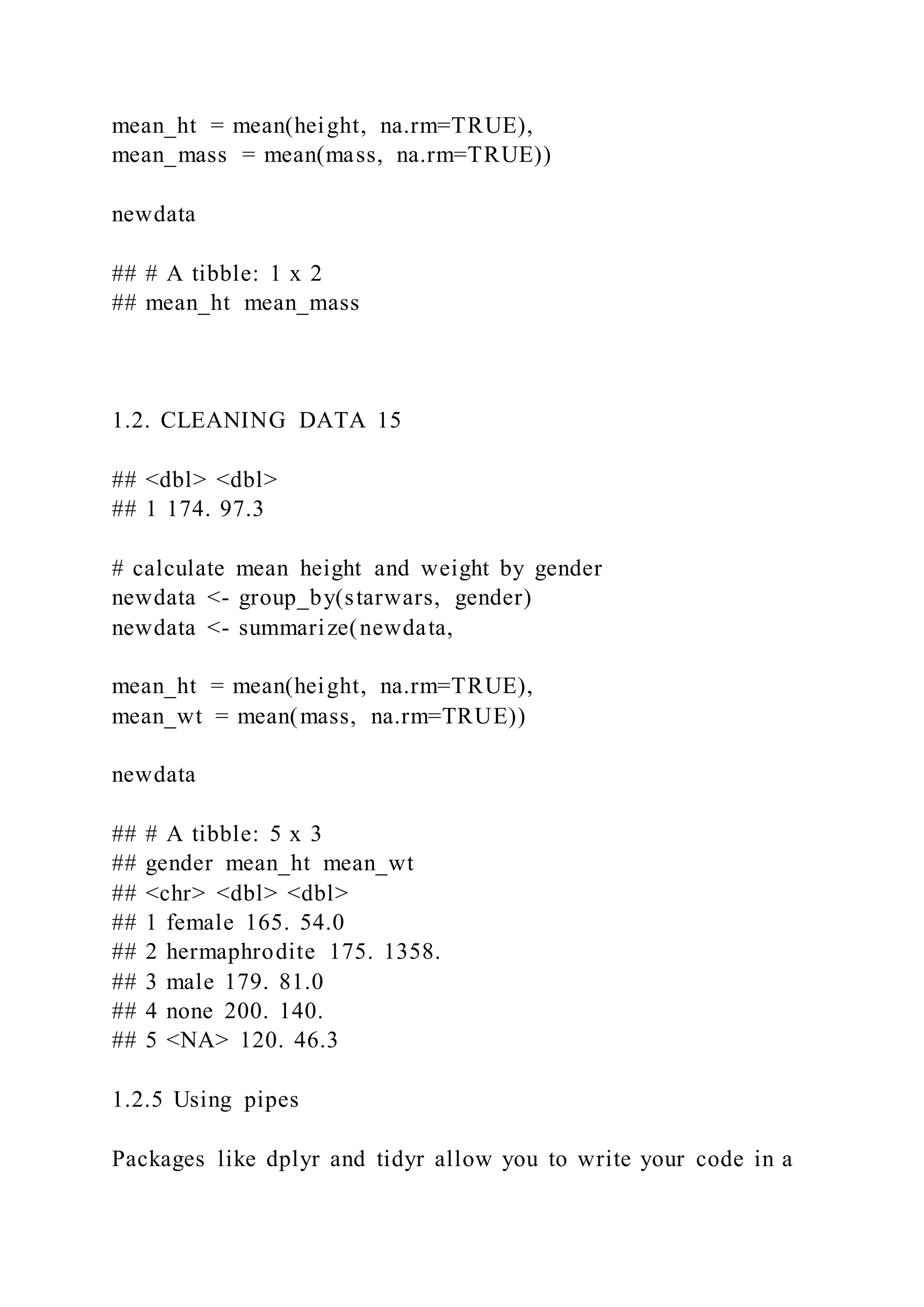 mean_ht = mean(height, na.rm=TRUE),
mean_mass = mean(mass, na.rm=TRUE))
newdata
## # A tibble: 1 x 2
## mean_ht mean_mass
1.2. CLEANING DATA 15
## <dbl> <dbl>
## 1 174. 97.3
# calculate mean height and weight by gender
newdata <- group_by(starwars, gender)
newdata <- summarize(newdata,
mean_ht = mean(height, na.rm=TRUE),
mean_wt = mean(mass, na.rm=TRUE))
newdata
## # A tibble: 5 x 3
## gender mean_ht mean_wt
## <chr> <dbl> <dbl>
## 1 female 165. 54.0
## 2 hermaphrodite 175. 1358.
## 3 male 179. 81.0
## 4 none 200. 140.
## 5 <NA> 120. 46.3
1.2.5 Using pipes
Packages like dplyr and tidyr allow you to write your code in a
 