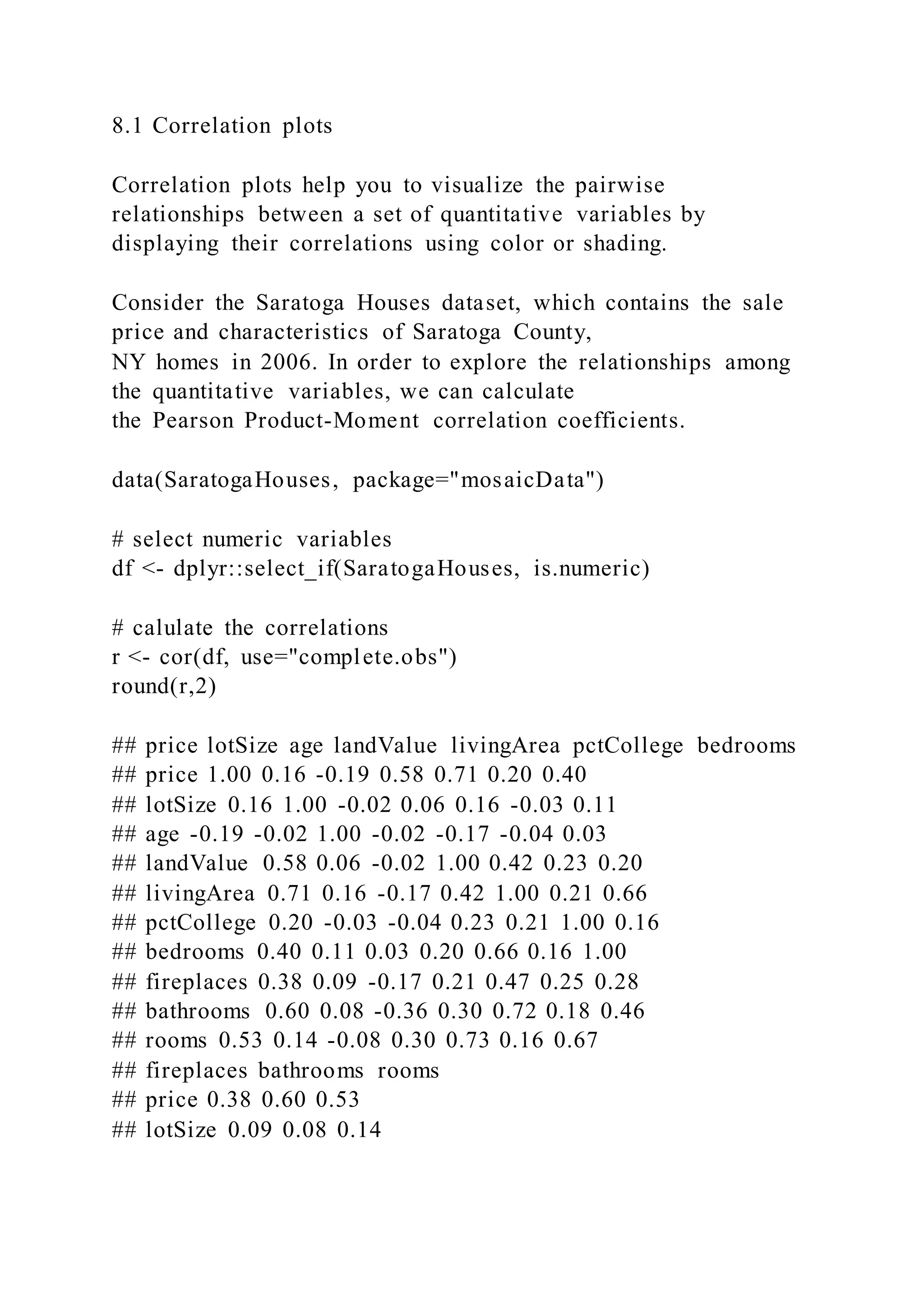 8.1 Correlation plots
Correlation plots help you to visualize the pairwise
relationships between a set of quantitative variables by
displaying their correlations using color or shading.
Consider the Saratoga Houses dataset, which contains the sale
price and characteristics of Saratoga County,
NY homes in 2006. In order to explore the relationships among
the quantitative variables, we can calculate
the Pearson Product-Moment correlation coefficients.
data(SaratogaHouses, package="mosaicData")
# select numeric variables
df <- dplyr::select_if(SaratogaHouses, is.numeric)
# calulate the correlations
r <- cor(df, use="complete.obs")
round(r,2)
## price lotSize age landValue livingArea pctCollege bedrooms
## price 1.00 0.16 -0.19 0.58 0.71 0.20 0.40
## lotSize 0.16 1.00 -0.02 0.06 0.16 -0.03 0.11
## age -0.19 -0.02 1.00 -0.02 -0.17 -0.04 0.03
## landValue 0.58 0.06 -0.02 1.00 0.42 0.23 0.20
## livingArea 0.71 0.16 -0.17 0.42 1.00 0.21 0.66
## pctCollege 0.20 -0.03 -0.04 0.23 0.21 1.00 0.16
## bedrooms 0.40 0.11 0.03 0.20 0.66 0.16 1.00
## fireplaces 0.38 0.09 -0.17 0.21 0.47 0.25 0.28
## bathrooms 0.60 0.08 -0.36 0.30 0.72 0.18 0.46
## rooms 0.53 0.14 -0.08 0.30 0.73 0.16 0.67
## fireplaces bathrooms rooms
## price 0.38 0.60 0.53
## lotSize 0.09 0.08 0.14
 