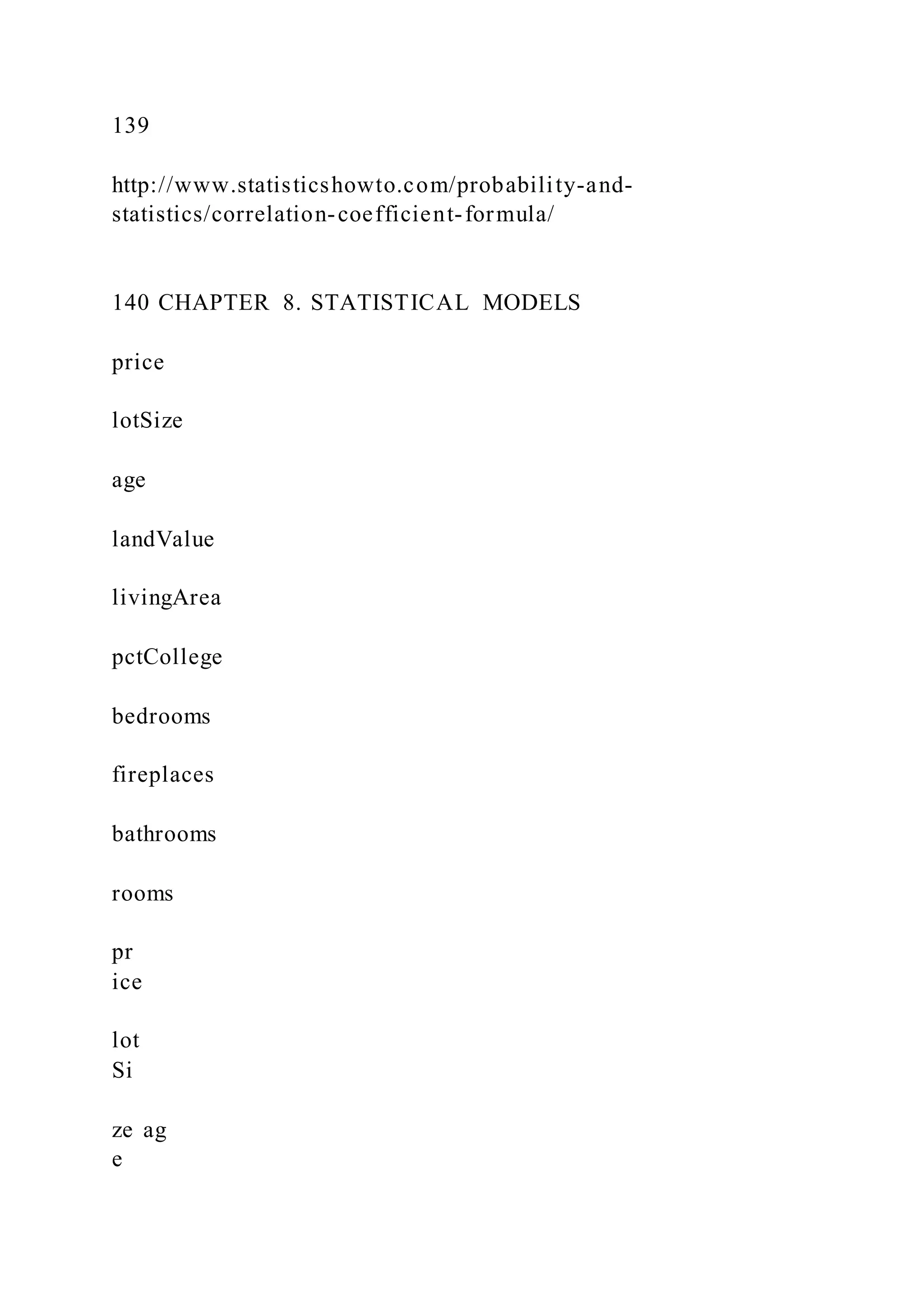 139
http://www.statisticshowto.com/probability-and-
statistics/correlation-coefficient-formula/
140 CHAPTER 8. STATISTICAL MODELS
price
lotSize
age
landValue
livingArea
pctCollege
bedrooms
fireplaces
bathrooms
rooms
pr
ice
lot
Si
ze ag
e
 