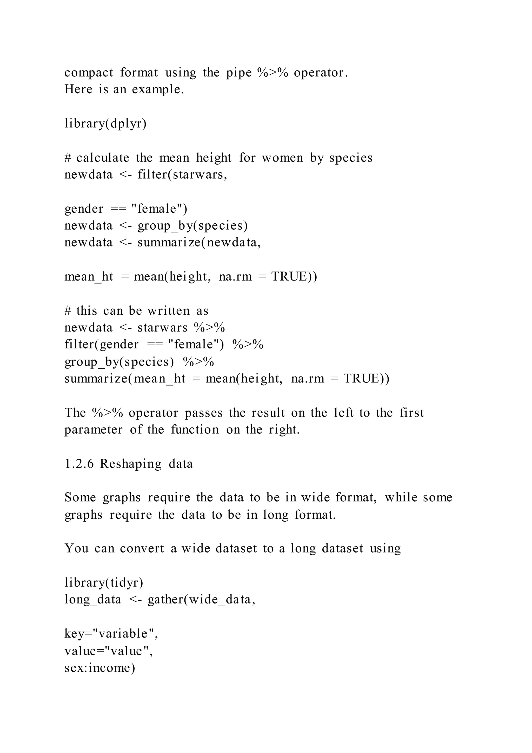 compact format using the pipe %>% operator.
Here is an example.
library(dplyr)
# calculate the mean height for women by species
newdata <- filter(starwars,
gender == "female")
newdata <- group_by(species)
newdata <- summarize(newdata,
mean_ht = mean(height, na.rm = TRUE))
# this can be written as
newdata <- starwars %>%
filter(gender == "female") %>%
group_by(species) %>%
summarize(mean_ht = mean(height, na.rm = TRUE))
The %>% operator passes the result on the left to the first
parameter of the function on the right.
1.2.6 Reshaping data
Some graphs require the data to be in wide format, while some
graphs require the data to be in long format.
You can convert a wide dataset to a long dataset using
library(tidyr)
long_data <- gather(wide_data,
key="variable",
value="value",
sex:income)
 
