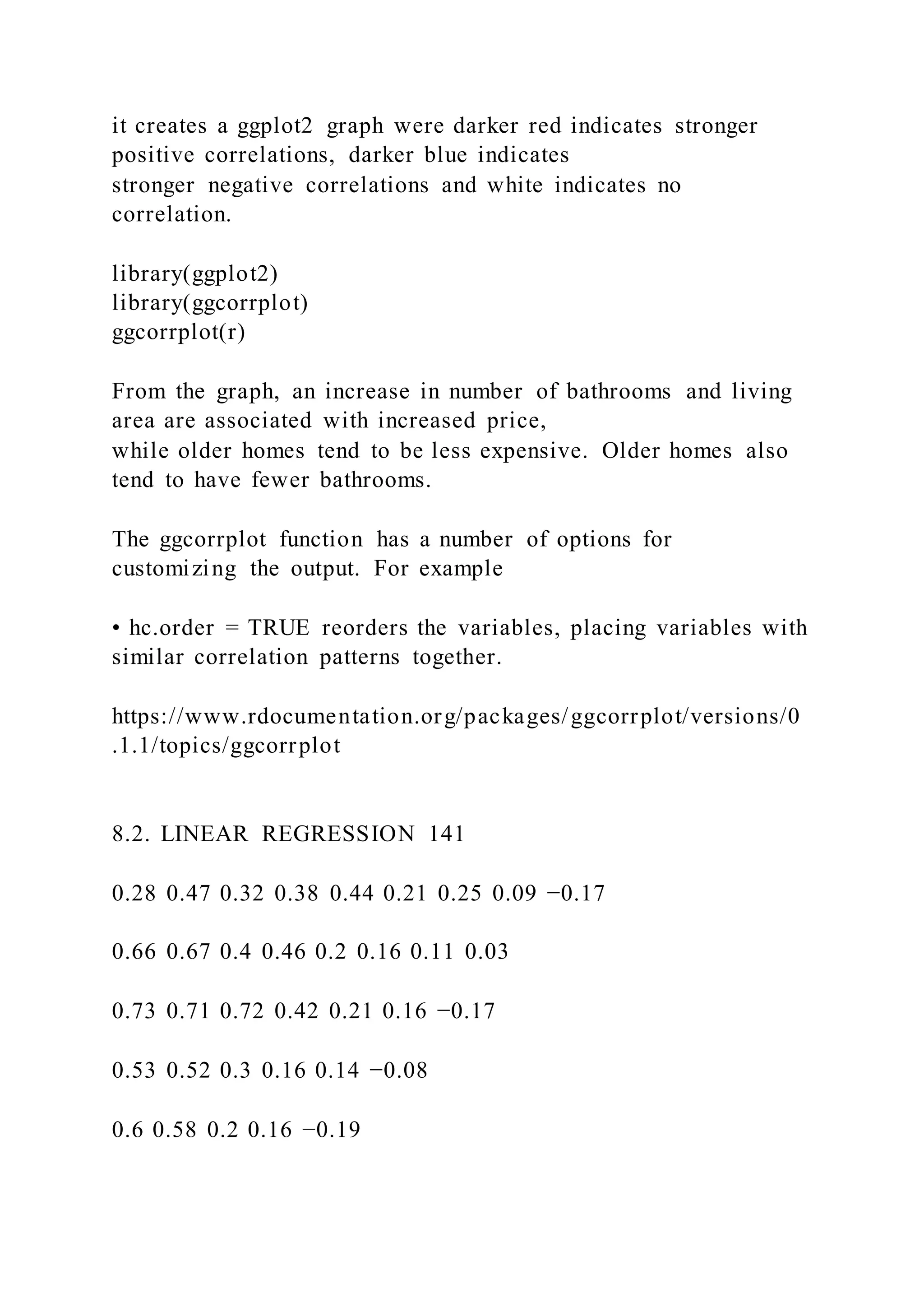 it creates a ggplot2 graph were darker red indicates stronger
positive correlations, darker blue indicates
stronger negative correlations and white indicates no
correlation.
library(ggplot2)
library(ggcorrplot)
ggcorrplot(r)
From the graph, an increase in number of bathrooms and living
area are associated with increased price,
while older homes tend to be less expensive. Older homes also
tend to have fewer bathrooms.
The ggcorrplot function has a number of options for
customizing the output. For example
• hc.order = TRUE reorders the variables, placing variables with
similar correlation patterns together.
https://www.rdocumentation.org/packages/ggcorrplot/versions/0
.1.1/topics/ggcorrplot
8.2. LINEAR REGRESSION 141
0.28 0.47 0.32 0.38 0.44 0.21 0.25 0.09 −0.17
0.66 0.67 0.4 0.46 0.2 0.16 0.11 0.03
0.73 0.71 0.72 0.42 0.21 0.16 −0.17
0.53 0.52 0.3 0.16 0.14 −0.08
0.6 0.58 0.2 0.16 −0.19
 