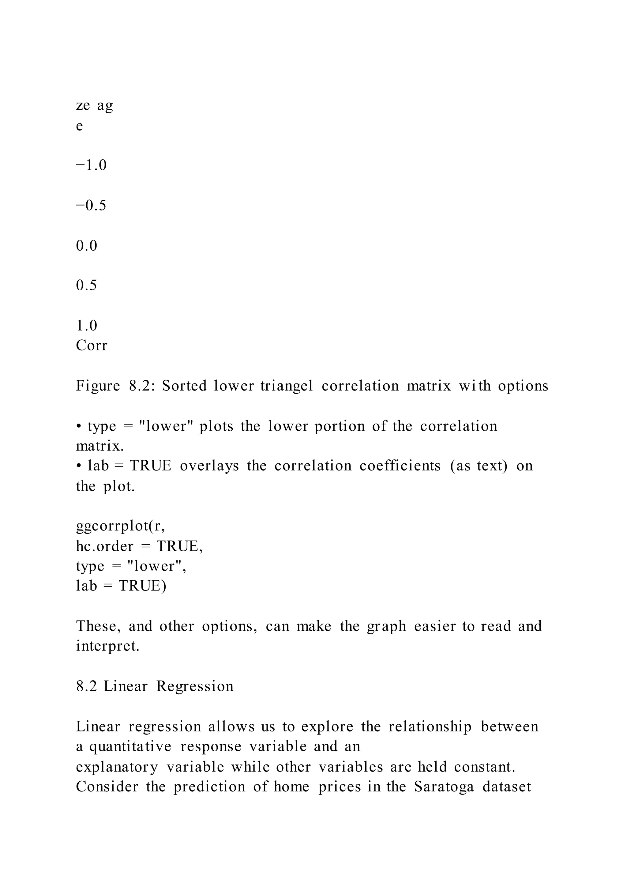 ze ag
e
−1.0
−0.5
0.0
0.5
1.0
Corr
Figure 8.2: Sorted lower triangel correlation matrix wi th options
• type = "lower" plots the lower portion of the correlation
matrix.
• lab = TRUE overlays the correlation coefficients (as text) on
the plot.
ggcorrplot(r,
hc.order = TRUE,
type = "lower",
lab = TRUE)
These, and other options, can make the graph easier to read and
interpret.
8.2 Linear Regression
Linear regression allows us to explore the relationship between
a quantitative response variable and an
explanatory variable while other variables are held constant.
Consider the prediction of home prices in the Saratoga dataset
 