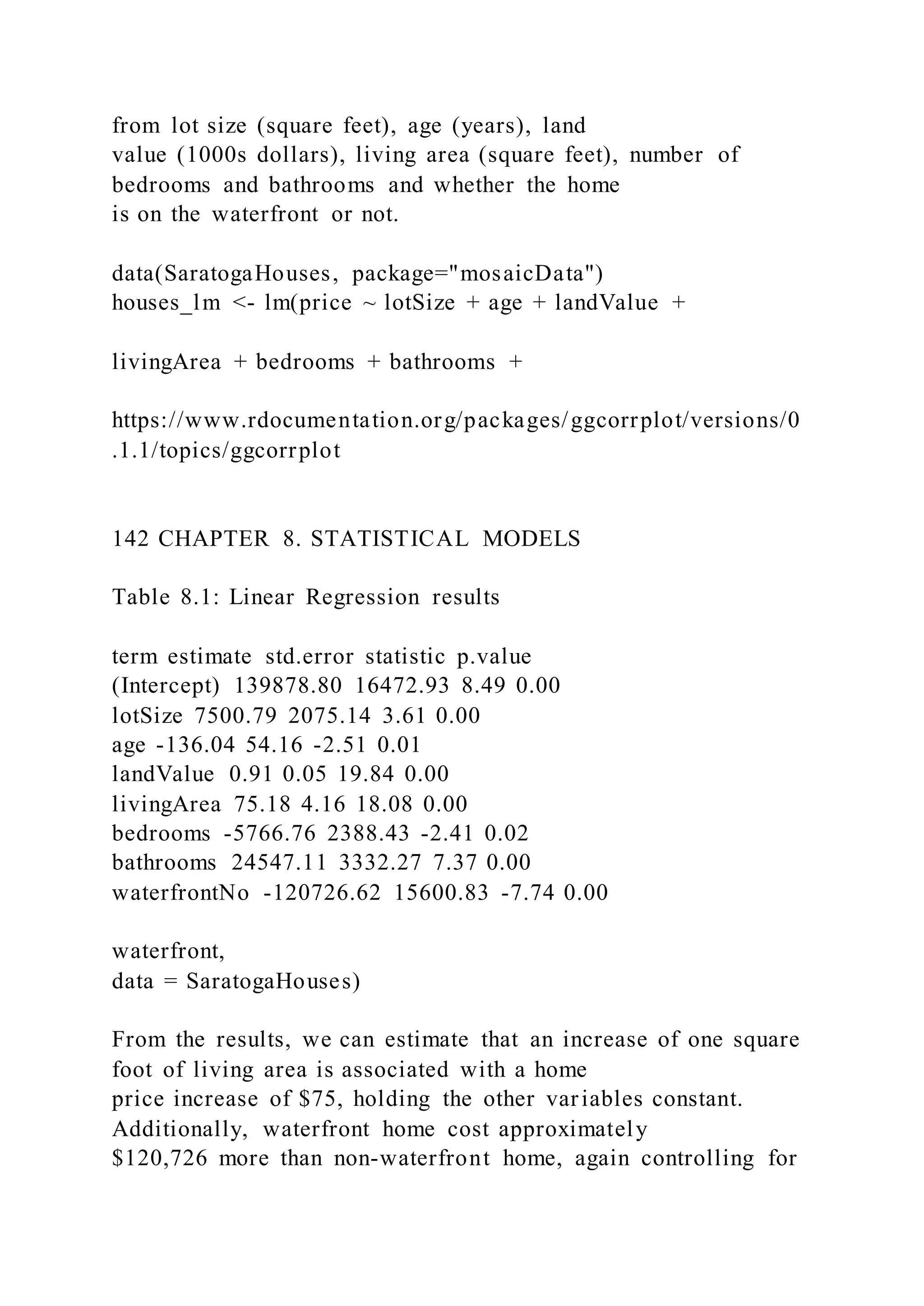 from lot size (square feet), age (years), land
value (1000s dollars), living area (square feet), number of
bedrooms and bathrooms and whether the home
is on the waterfront or not.
data(SaratogaHouses, package="mosaicData")
houses_lm <- lm(price ~ lotSize + age + landValue +
livingArea + bedrooms + bathrooms +
https://www.rdocumentation.org/packages/ggcorrplot/versions/0
.1.1/topics/ggcorrplot
142 CHAPTER 8. STATISTICAL MODELS
Table 8.1: Linear Regression results
term estimate std.error statistic p.value
(Intercept) 139878.80 16472.93 8.49 0.00
lotSize 7500.79 2075.14 3.61 0.00
age -136.04 54.16 -2.51 0.01
landValue 0.91 0.05 19.84 0.00
livingArea 75.18 4.16 18.08 0.00
bedrooms -5766.76 2388.43 -2.41 0.02
bathrooms 24547.11 3332.27 7.37 0.00
waterfrontNo -120726.62 15600.83 -7.74 0.00
waterfront,
data = SaratogaHouses)
From the results, we can estimate that an increase of one square
foot of living area is associated with a home
price increase of $75, holding the other variables constant.
Additionally, waterfront home cost approximately
$120,726 more than non-waterfront home, again controlling for
 