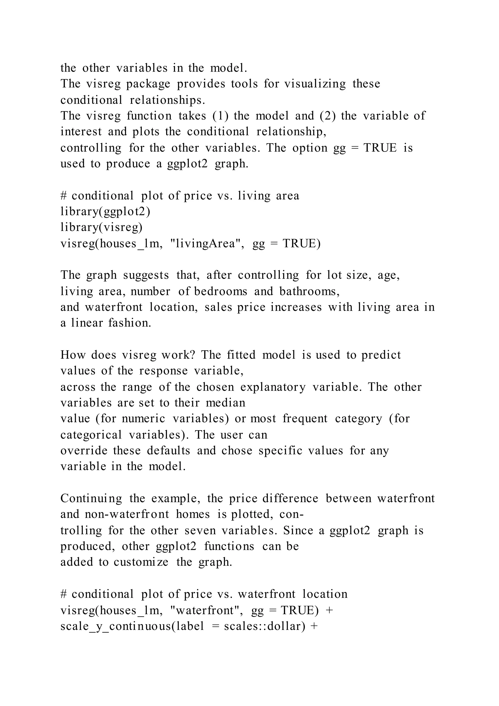 the other variables in the model.
The visreg package provides tools for visualizing these
conditional relationships.
The visreg function takes (1) the model and (2) the variable of
interest and plots the conditional relationship,
controlling for the other variables. The option gg = TRUE is
used to produce a ggplot2 graph.
# conditional plot of price vs. living area
library(ggplot2)
library(visreg)
visreg(houses_lm, "livingArea", gg = TRUE)
The graph suggests that, after controlling for lot size, age,
living area, number of bedrooms and bathrooms,
and waterfront location, sales price increases with living area in
a linear fashion.
How does visreg work? The fitted model is used to predict
values of the response variable,
across the range of the chosen explanatory variable. The other
variables are set to their median
value (for numeric variables) or most frequent category (for
categorical variables). The user can
override these defaults and chose specific values for any
variable in the model.
Continuing the example, the price difference between waterfront
and non-waterfront homes is plotted, con-
trolling for the other seven variables. Since a ggplot2 graph is
produced, other ggplot2 functions can be
added to customize the graph.
# conditional plot of price vs. waterfront location
visreg(houses_lm, "waterfront", gg = TRUE) +
scale_y_continuous(label = scales::dollar) +
 
