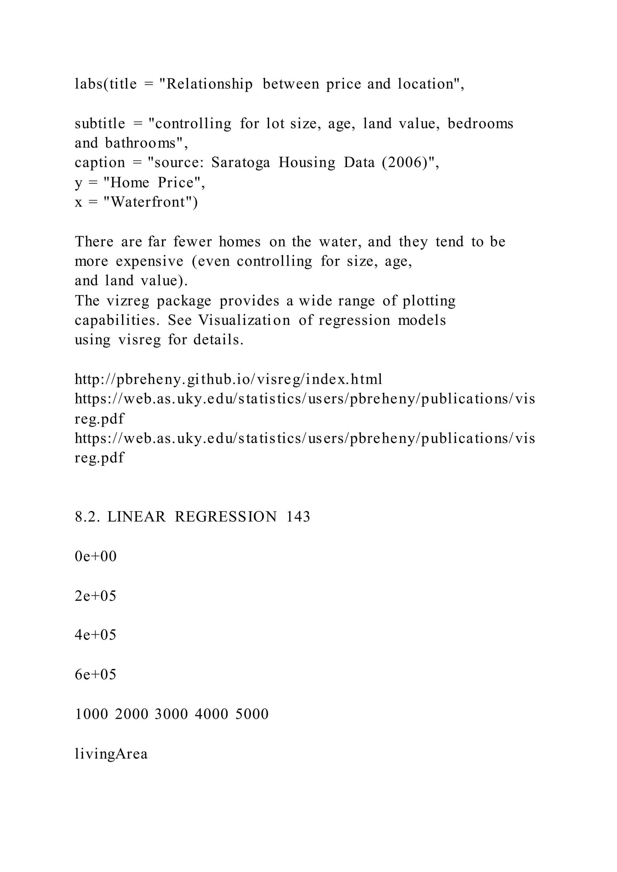 labs(title = "Relationship between price and location",
subtitle = "controlling for lot size, age, land value, bedrooms
and bathrooms",
caption = "source: Saratoga Housing Data (2006)",
y = "Home Price",
x = "Waterfront")
There are far fewer homes on the water, and they tend to be
more expensive (even controlling for size, age,
and land value).
The vizreg package provides a wide range of plotting
capabilities. See Visualization of regression models
using visreg for details.
http://pbreheny.github.io/visreg/index.html
https://web.as.uky.edu/statistics/users/pbreheny/publications/vis
reg.pdf
https://web.as.uky.edu/statistics/users/pbreheny/publications/vis
reg.pdf
8.2. LINEAR REGRESSION 143
0e+00
2e+05
4e+05
6e+05
1000 2000 3000 4000 5000
livingArea
 