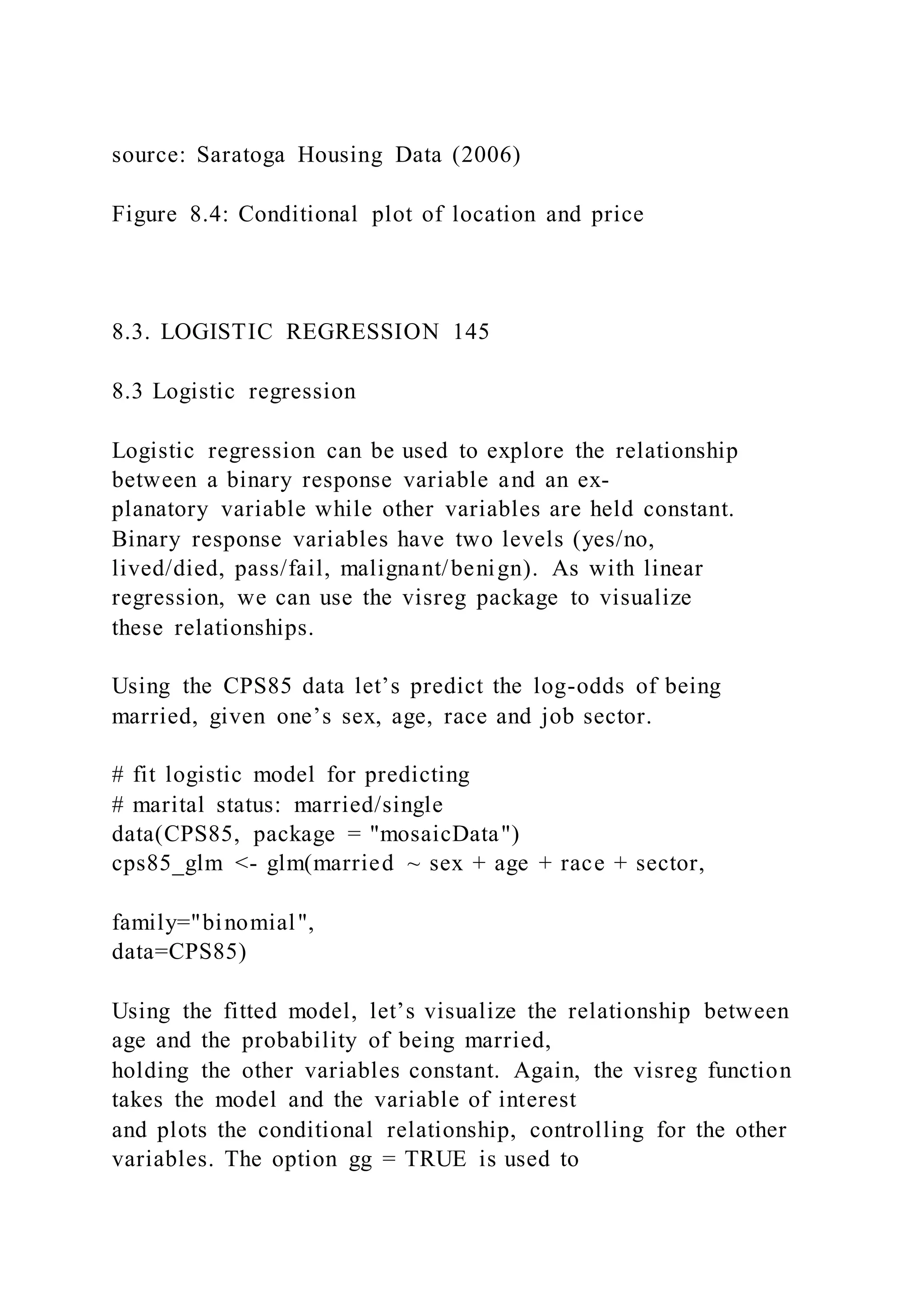 source: Saratoga Housing Data (2006)
Figure 8.4: Conditional plot of location and price
8.3. LOGISTIC REGRESSION 145
8.3 Logistic regression
Logistic regression can be used to explore the relationship
between a binary response variable and an ex-
planatory variable while other variables are held constant.
Binary response variables have two levels (yes/no,
lived/died, pass/fail, malignant/benign). As with linear
regression, we can use the visreg package to visualize
these relationships.
Using the CPS85 data let’s predict the log-odds of being
married, given one’s sex, age, race and job sector.
# fit logistic model for predicting
# marital status: married/single
data(CPS85, package = "mosaicData")
cps85_glm <- glm(married ~ sex + age + race + sector,
family="binomial",
data=CPS85)
Using the fitted model, let’s visualize the relationship between
age and the probability of being married,
holding the other variables constant. Again, the visreg function
takes the model and the variable of interest
and plots the conditional relationship, controlling for the other
variables. The option gg = TRUE is used to
 