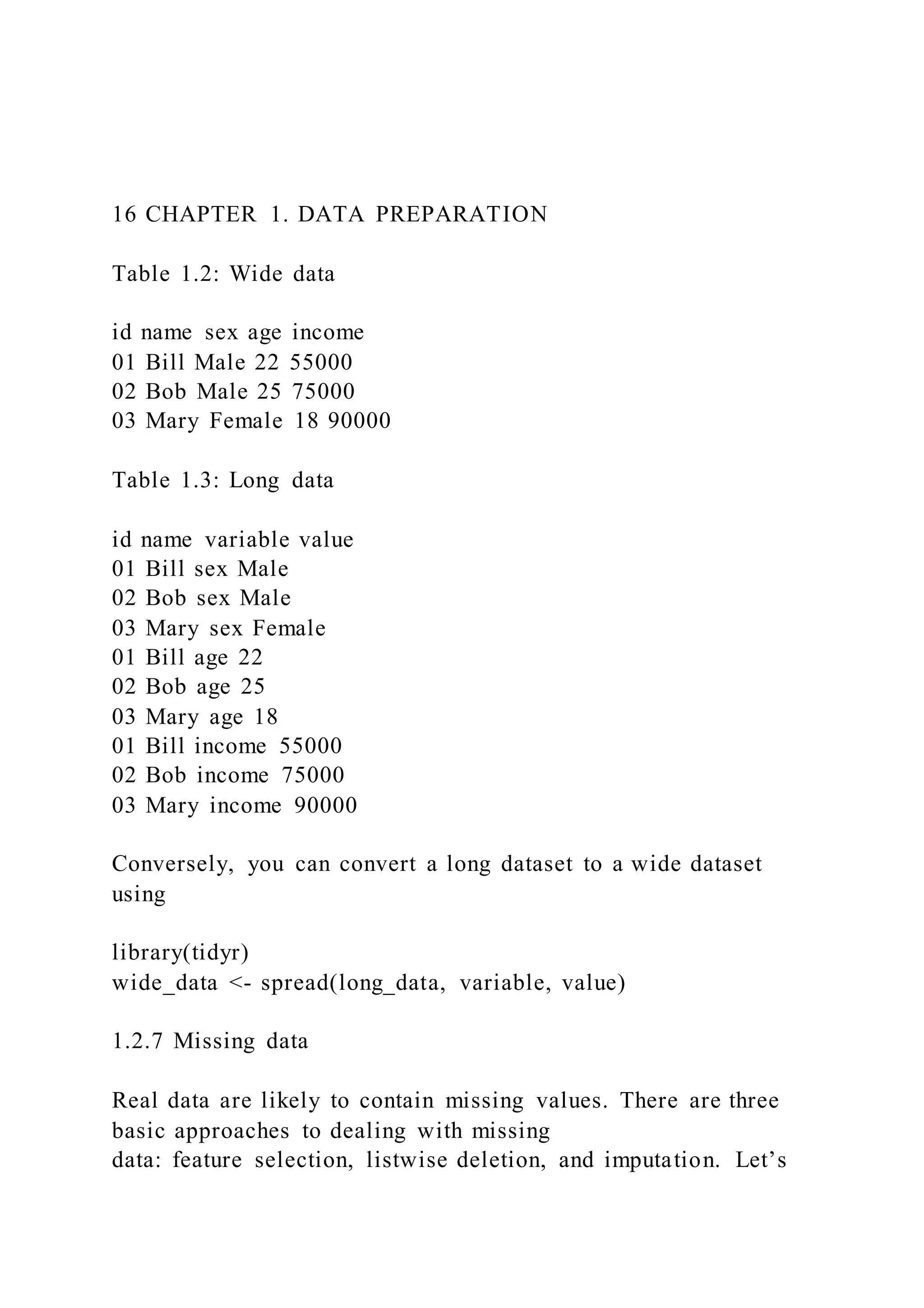 16 CHAPTER 1. DATA PREPARATION
Table 1.2: Wide data
id name sex age income
01 Bill Male 22 55000
02 Bob Male 25 75000
03 Mary Female 18 90000
Table 1.3: Long data
id name variable value
01 Bill sex Male
02 Bob sex Male
03 Mary sex Female
01 Bill age 22
02 Bob age 25
03 Mary age 18
01 Bill income 55000
02 Bob income 75000
03 Mary income 90000
Conversely, you can convert a long dataset to a wide dataset
using
library(tidyr)
wide_data <- spread(long_data, variable, value)
1.2.7 Missing data
Real data are likely to contain missing values. There are three
basic approaches to dealing with missing
data: feature selection, listwise deletion, and imputation. Let’s
 