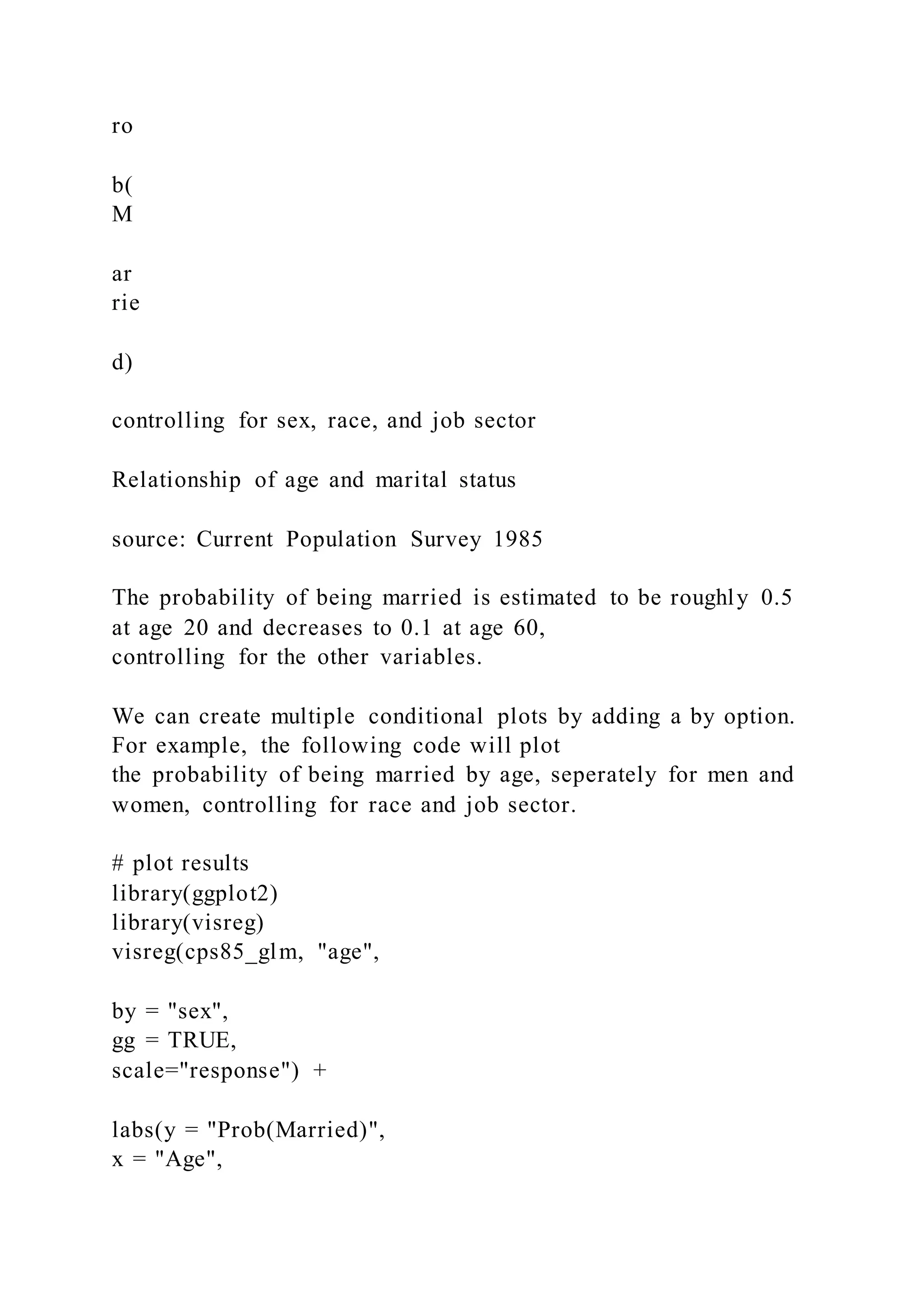 ro
b(
M
ar
rie
d)
controlling for sex, race, and job sector
Relationship of age and marital status
source: Current Population Survey 1985
The probability of being married is estimated to be roughly 0.5
at age 20 and decreases to 0.1 at age 60,
controlling for the other variables.
We can create multiple conditional plots by adding a by option.
For example, the following code will plot
the probability of being married by age, seperately for men and
women, controlling for race and job sector.
# plot results
library(ggplot2)
library(visreg)
visreg(cps85_glm, "age",
by = "sex",
gg = TRUE,
scale="response") +
labs(y = "Prob(Married)",
x = "Age",
 