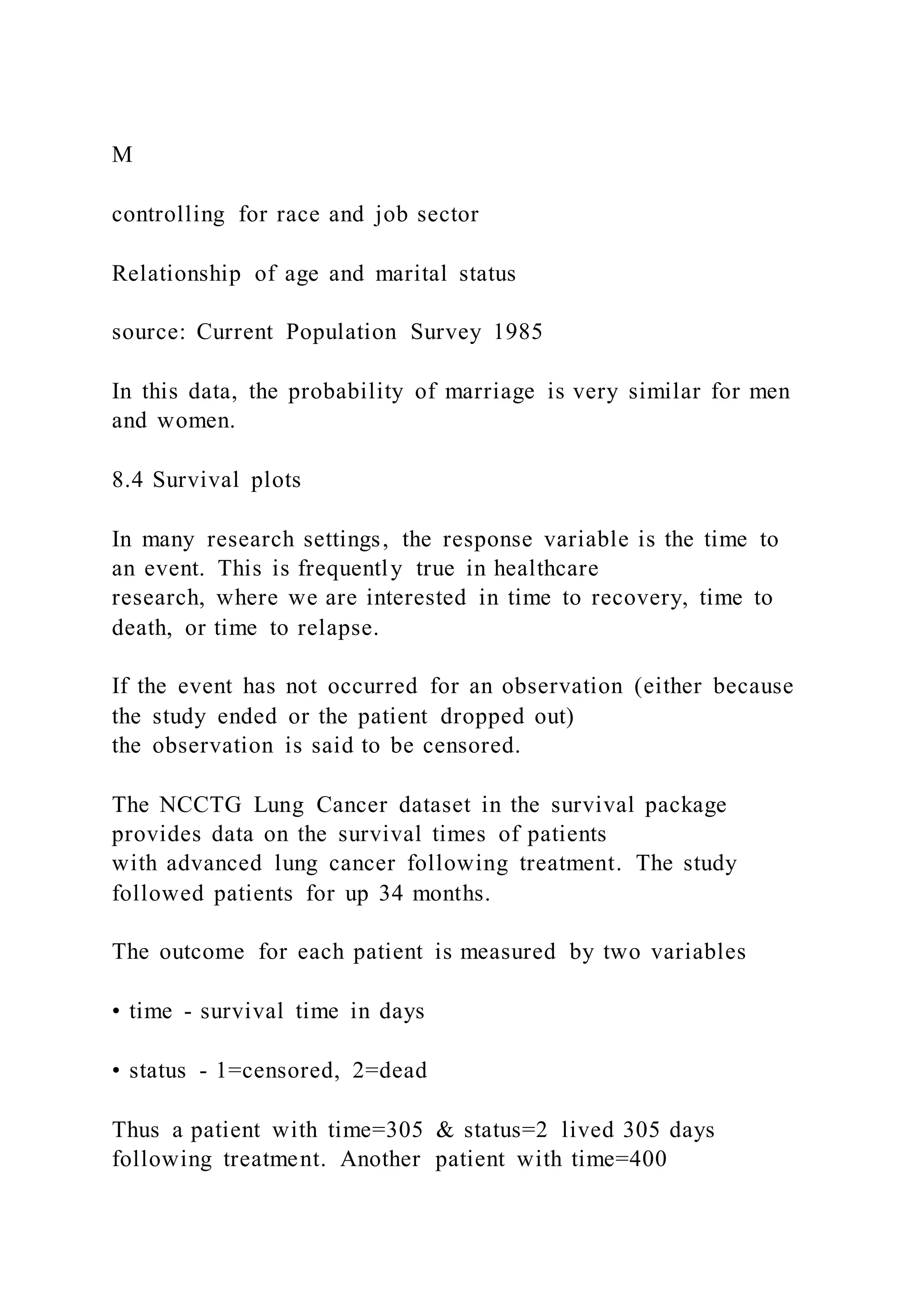 M
controlling for race and job sector
Relationship of age and marital status
source: Current Population Survey 1985
In this data, the probability of marriage is very similar for men
and women.
8.4 Survival plots
In many research settings, the response variable is the time to
an event. This is frequently true in healthcare
research, where we are interested in time to recovery, time to
death, or time to relapse.
If the event has not occurred for an observation (either because
the study ended or the patient dropped out)
the observation is said to be censored.
The NCCTG Lung Cancer dataset in the survival package
provides data on the survival times of patients
with advanced lung cancer following treatment. The study
followed patients for up 34 months.
The outcome for each patient is measured by two variables
• time - survival time in days
• status - 1=censored, 2=dead
Thus a patient with time=305 & status=2 lived 305 days
following treatment. Another patient with time=400
 