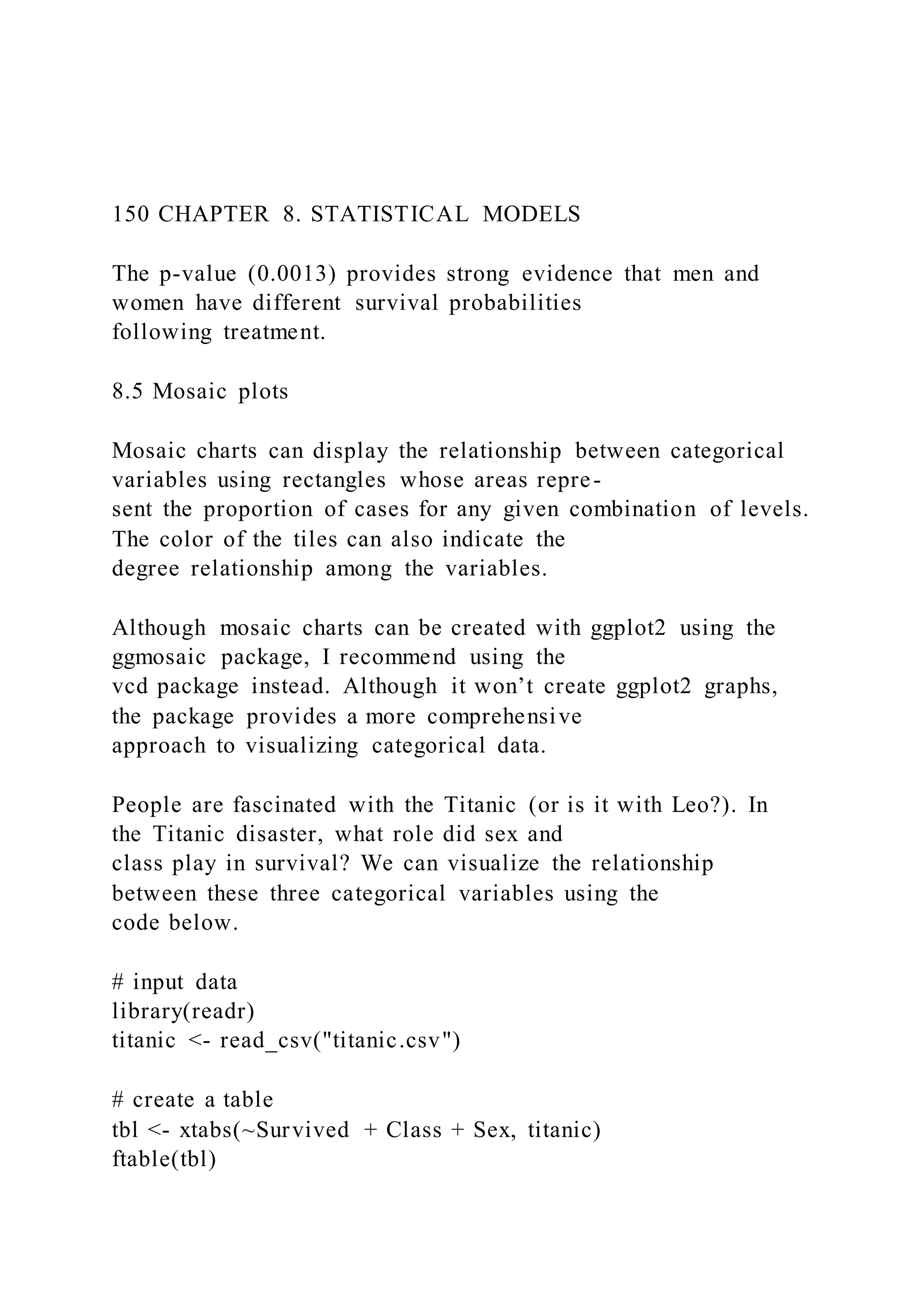 150 CHAPTER 8. STATISTICAL MODELS
The p-value (0.0013) provides strong evidence that men and
women have different survival probabilities
following treatment.
8.5 Mosaic plots
Mosaic charts can display the relationship between categorical
variables using rectangles whose areas repre-
sent the proportion of cases for any given combination of levels.
The color of the tiles can also indicate the
degree relationship among the variables.
Although mosaic charts can be created with ggplot2 using the
ggmosaic package, I recommend using the
vcd package instead. Although it won’t create ggplot2 graphs,
the package provides a more comprehensive
approach to visualizing categorical data.
People are fascinated with the Titanic (or is it with Leo?). In
the Titanic disaster, what role did sex and
class play in survival? We can visualize the relationship
between these three categorical variables using the
code below.
# input data
library(readr)
titanic <- read_csv("titanic.csv")
# create a table
tbl <- xtabs(~Survived + Class + Sex, titanic)
ftable(tbl)
 