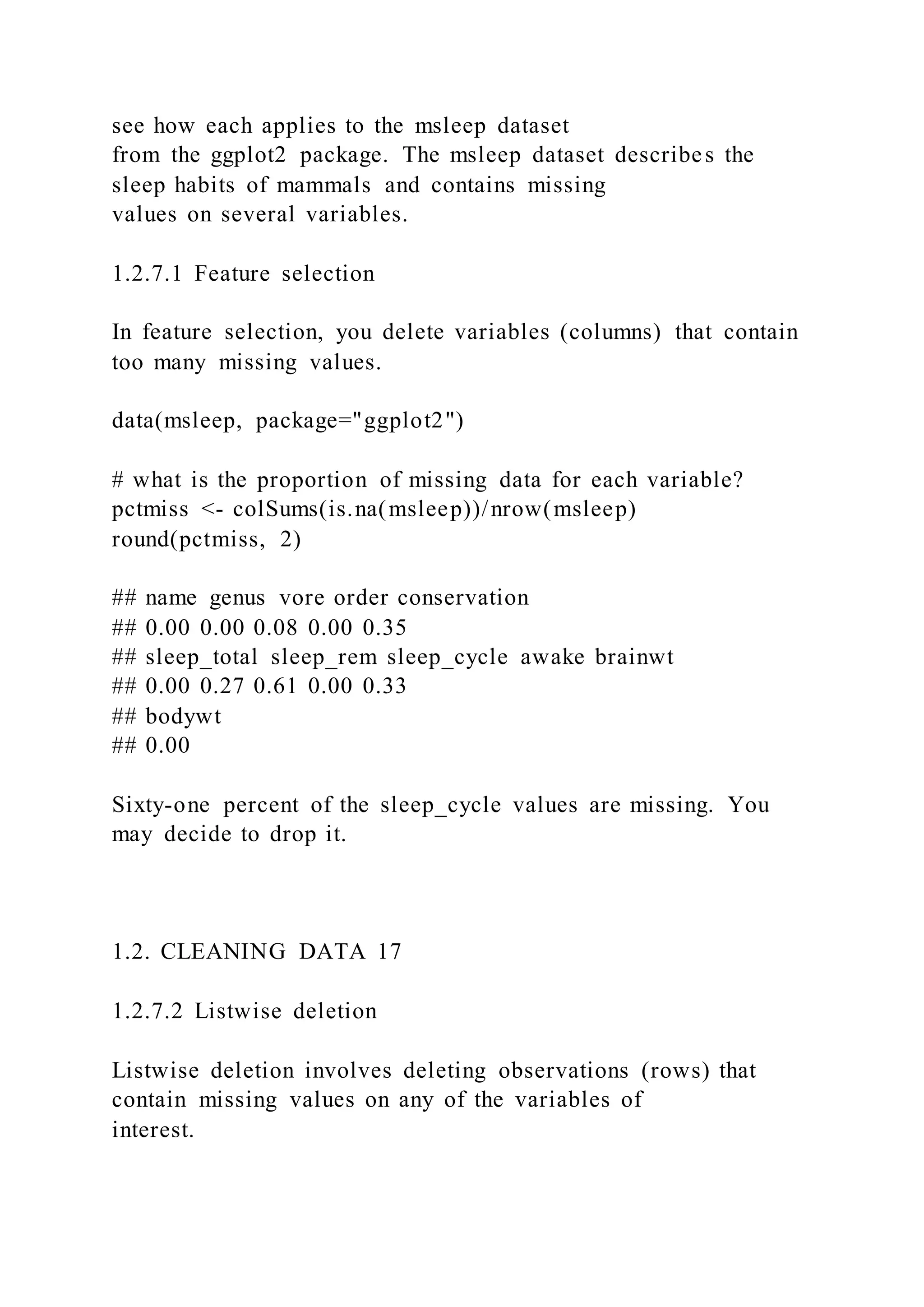 see how each applies to the msleep dataset
from the ggplot2 package. The msleep dataset describes the
sleep habits of mammals and contains missing
values on several variables.
1.2.7.1 Feature selection
In feature selection, you delete variables (columns) that contain
too many missing values.
data(msleep, package="ggplot2")
# what is the proportion of missing data for each variable?
pctmiss <- colSums(is.na(msleep))/nrow(msleep)
round(pctmiss, 2)
## name genus vore order conservation
## 0.00 0.00 0.08 0.00 0.35
## sleep_total sleep_rem sleep_cycle awake brainwt
## 0.00 0.27 0.61 0.00 0.33
## bodywt
## 0.00
Sixty-one percent of the sleep_cycle values are missing. You
may decide to drop it.
1.2. CLEANING DATA 17
1.2.7.2 Listwise deletion
Listwise deletion involves deleting observations (rows) that
contain missing values on any of the variables of
interest.
 
