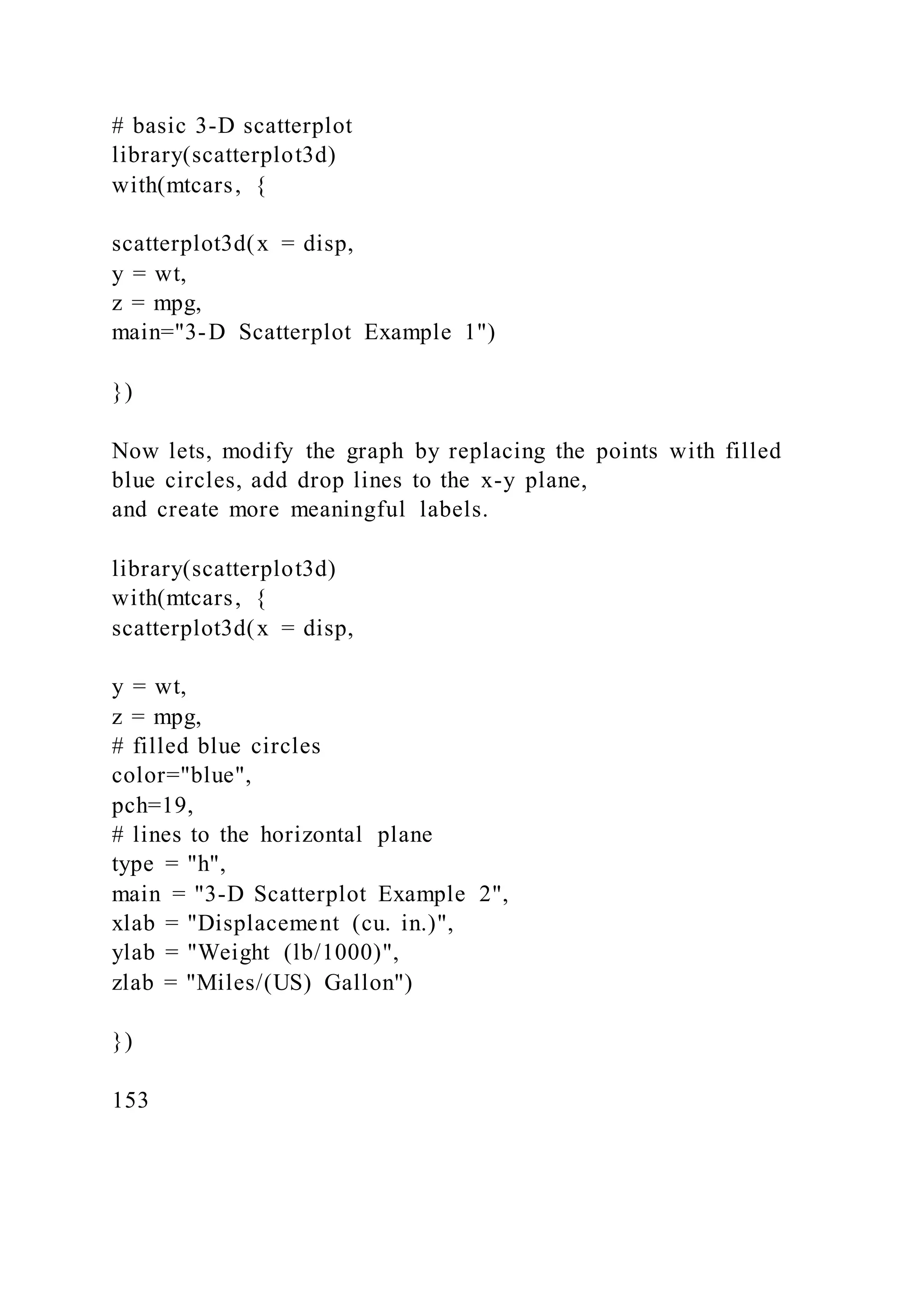 # basic 3-D scatterplot
library(scatterplot3d)
with(mtcars, {
scatterplot3d(x = disp,
y = wt,
z = mpg,
main="3-D Scatterplot Example 1")
})
Now lets, modify the graph by replacing the points with filled
blue circles, add drop lines to the x-y plane,
and create more meaningful labels.
library(scatterplot3d)
with(mtcars, {
scatterplot3d(x = disp,
y = wt,
z = mpg,
# filled blue circles
color="blue",
pch=19,
# lines to the horizontal plane
type = "h",
main = "3-D Scatterplot Example 2",
xlab = "Displacement (cu. in.)",
ylab = "Weight (lb/1000)",
zlab = "Miles/(US) Gallon")
})
153
 