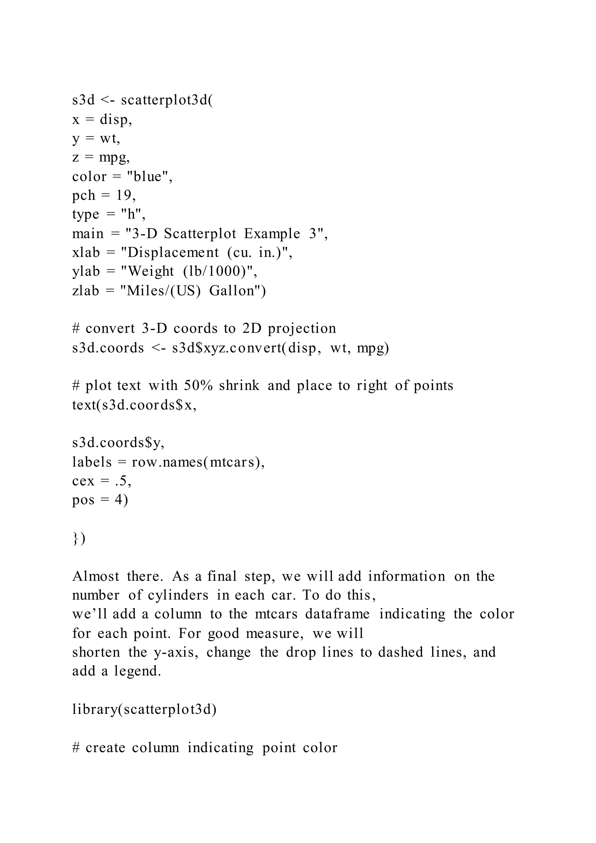 s3d <- scatterplot3d(
x = disp,
y = wt,
z = mpg,
color = "blue",
pch = 19,
type = "h",
main = "3-D Scatterplot Example 3",
xlab = "Displacement (cu. in.)",
ylab = "Weight (lb/1000)",
zlab = "Miles/(US) Gallon")
# convert 3-D coords to 2D projection
s3d.coords <- s3d$xyz.convert(disp, wt, mpg)
# plot text with 50% shrink and place to right of points
text(s3d.coords$x,
s3d.coords$y,
labels = row.names(mtcars),
cex = .5,
pos = 4)
})
Almost there. As a final step, we will add information on the
number of cylinders in each car. To do this,
we’ll add a column to the mtcars dataframe indicating the color
for each point. For good measure, we will
shorten the y-axis, change the drop lines to dashed lines, and
add a legend.
library(scatterplot3d)
# create column indicating point color
 