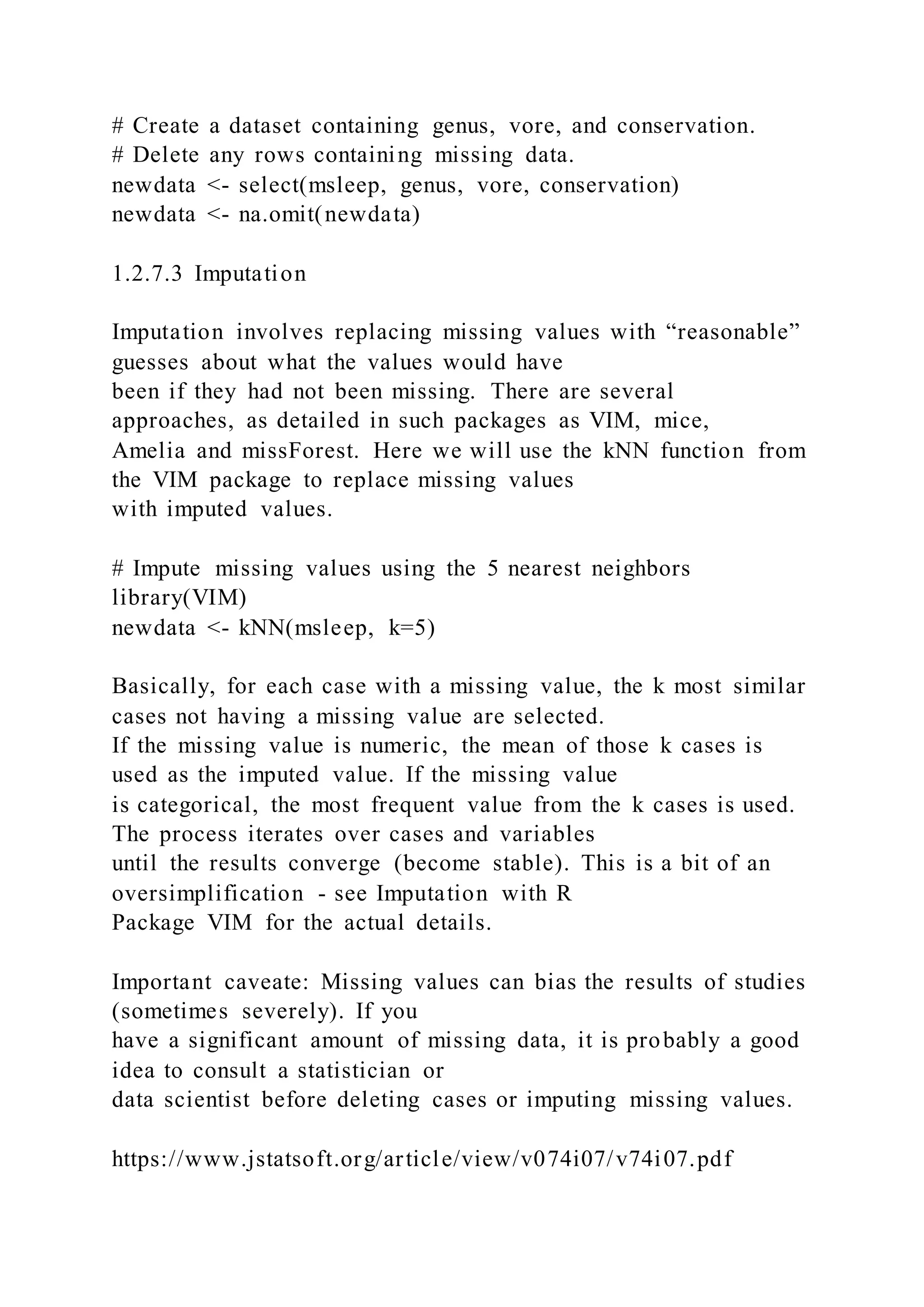 # Create a dataset containing genus, vore, and conservation.
# Delete any rows containing missing data.
newdata <- select(msleep, genus, vore, conservation)
newdata <- na.omit(newdata)
1.2.7.3 Imputation
Imputation involves replacing missing values with “reasonable”
guesses about what the values would have
been if they had not been missing. There are several
approaches, as detailed in such packages as VIM, mice,
Amelia and missForest. Here we will use the kNN function from
the VIM package to replace missing values
with imputed values.
# Impute missing values using the 5 nearest neighbors
library(VIM)
newdata <- kNN(msleep, k=5)
Basically, for each case with a missing value, the k most similar
cases not having a missing value are selected.
If the missing value is numeric, the mean of those k cases is
used as the imputed value. If the missing value
is categorical, the most frequent value from the k cases is used.
The process iterates over cases and variables
until the results converge (become stable). This is a bit of an
oversimplification - see Imputation with R
Package VIM for the actual details.
Important caveate: Missing values can bias the results of studies
(sometimes severely). If you
have a significant amount of missing data, it is probably a good
idea to consult a statistician or
data scientist before deleting cases or imputing missing values.
https://www.jstatsoft.org/article/view/v074i07/v74i07.pdf
 