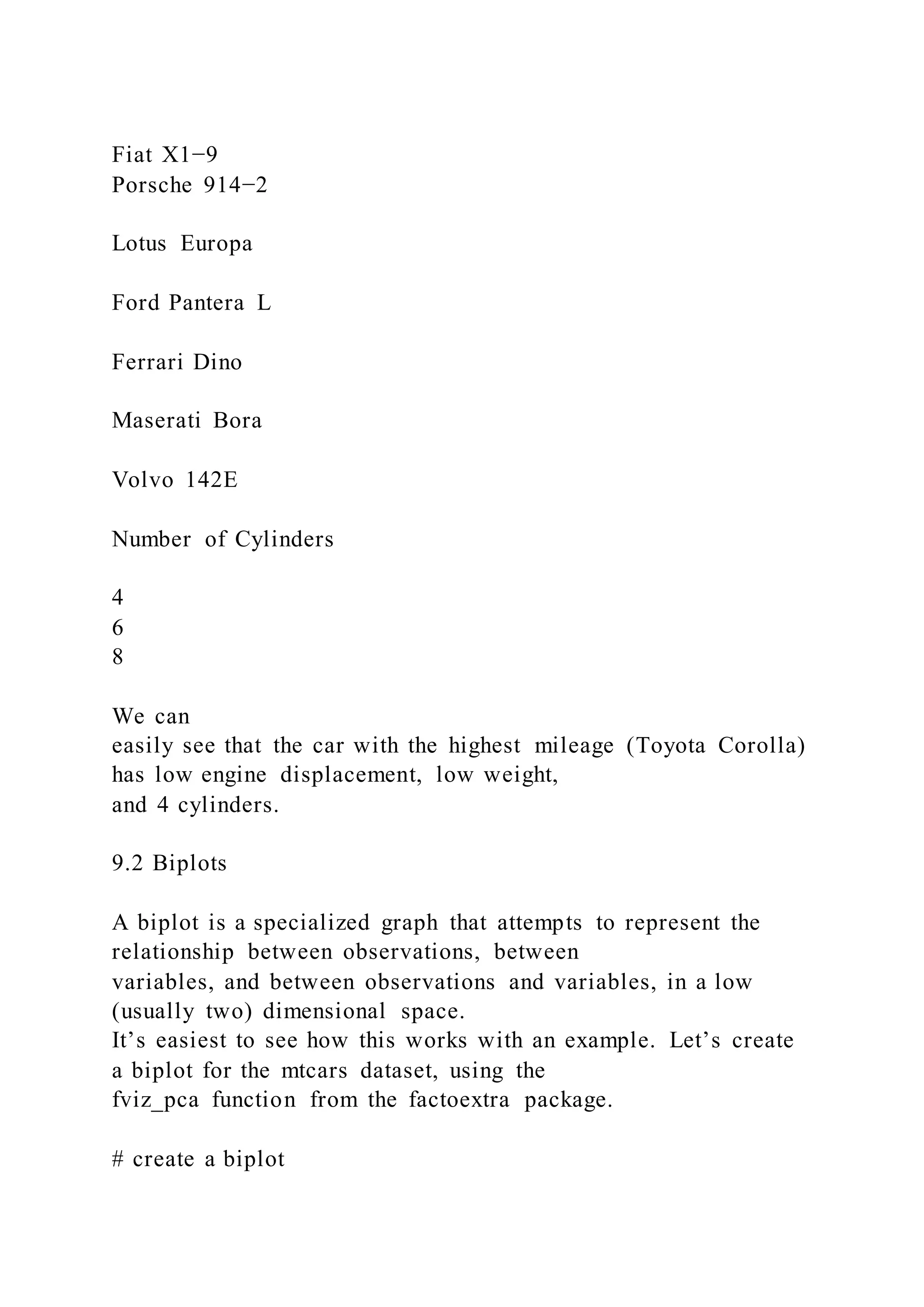 Fiat X1−9
Porsche 914−2
Lotus Europa
Ford Pantera L
Ferrari Dino
Maserati Bora
Volvo 142E
Number of Cylinders
4
6
8
We can
easily see that the car with the highest mileage (Toyota Corolla)
has low engine displacement, low weight,
and 4 cylinders.
9.2 Biplots
A biplot is a specialized graph that attempts to represent the
relationship between observations, between
variables, and between observations and variables, in a low
(usually two) dimensional space.
It’s easiest to see how this works with an example. Let’s create
a biplot for the mtcars dataset, using the
fviz_pca function from the factoextra package.
# create a biplot
 