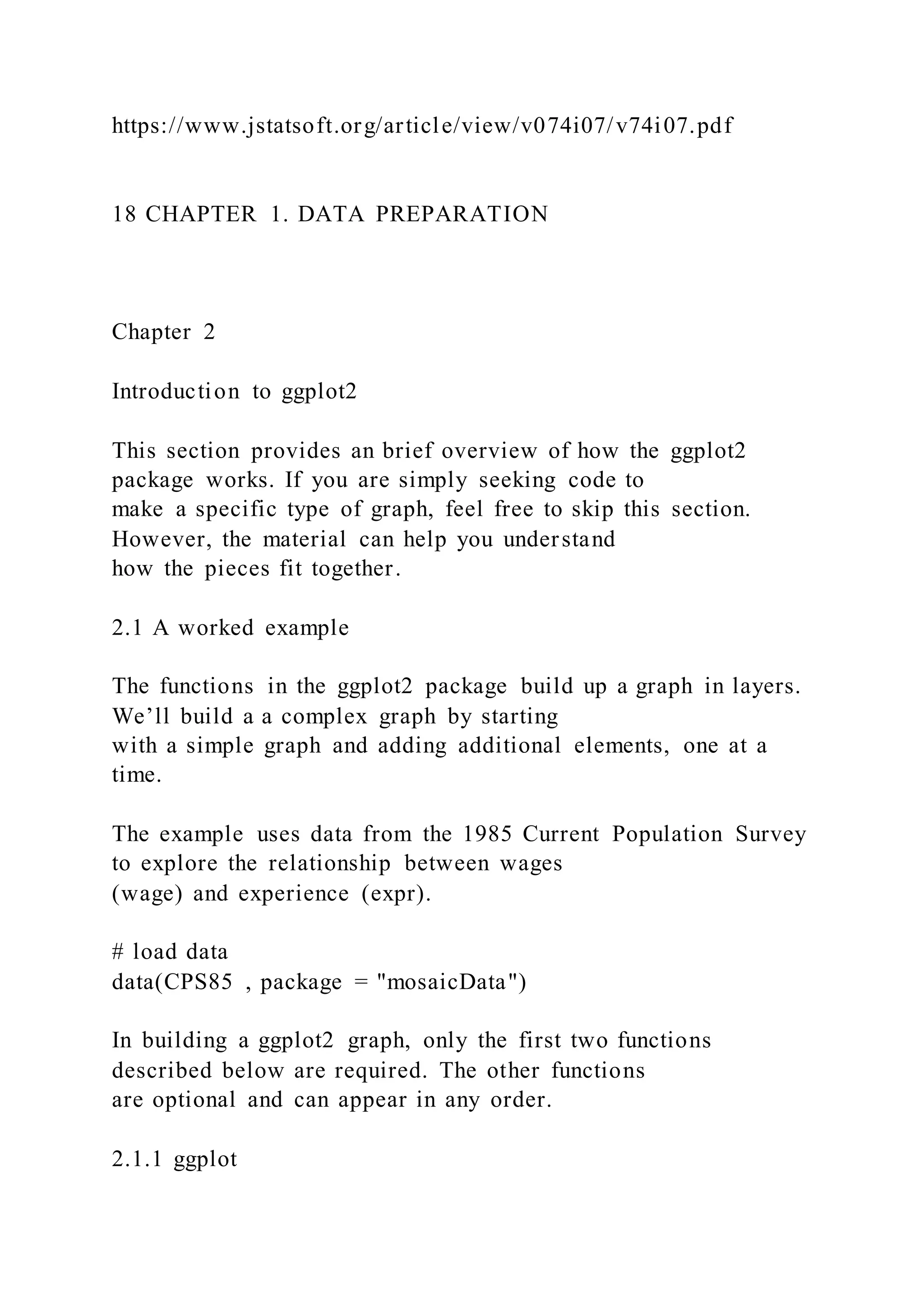 https://www.jstatsoft.org/article/view/v074i07/v74i07.pdf
18 CHAPTER 1. DATA PREPARATION
Chapter 2
Introduction to ggplot2
This section provides an brief overview of how the ggplot2
package works. If you are simply seeking code to
make a specific type of graph, feel free to skip this section.
However, the material can help you understand
how the pieces fit together.
2.1 A worked example
The functions in the ggplot2 package build up a graph in layers.
We’ll build a a complex graph by starting
with a simple graph and adding additional elements, one at a
time.
The example uses data from the 1985 Current Population Survey
to explore the relationship between wages
(wage) and experience (expr).
# load data
data(CPS85 , package = "mosaicData")
In building a ggplot2 graph, only the first two functions
described below are required. The other functions
are optional and can appear in any order.
2.1.1 ggplot
 