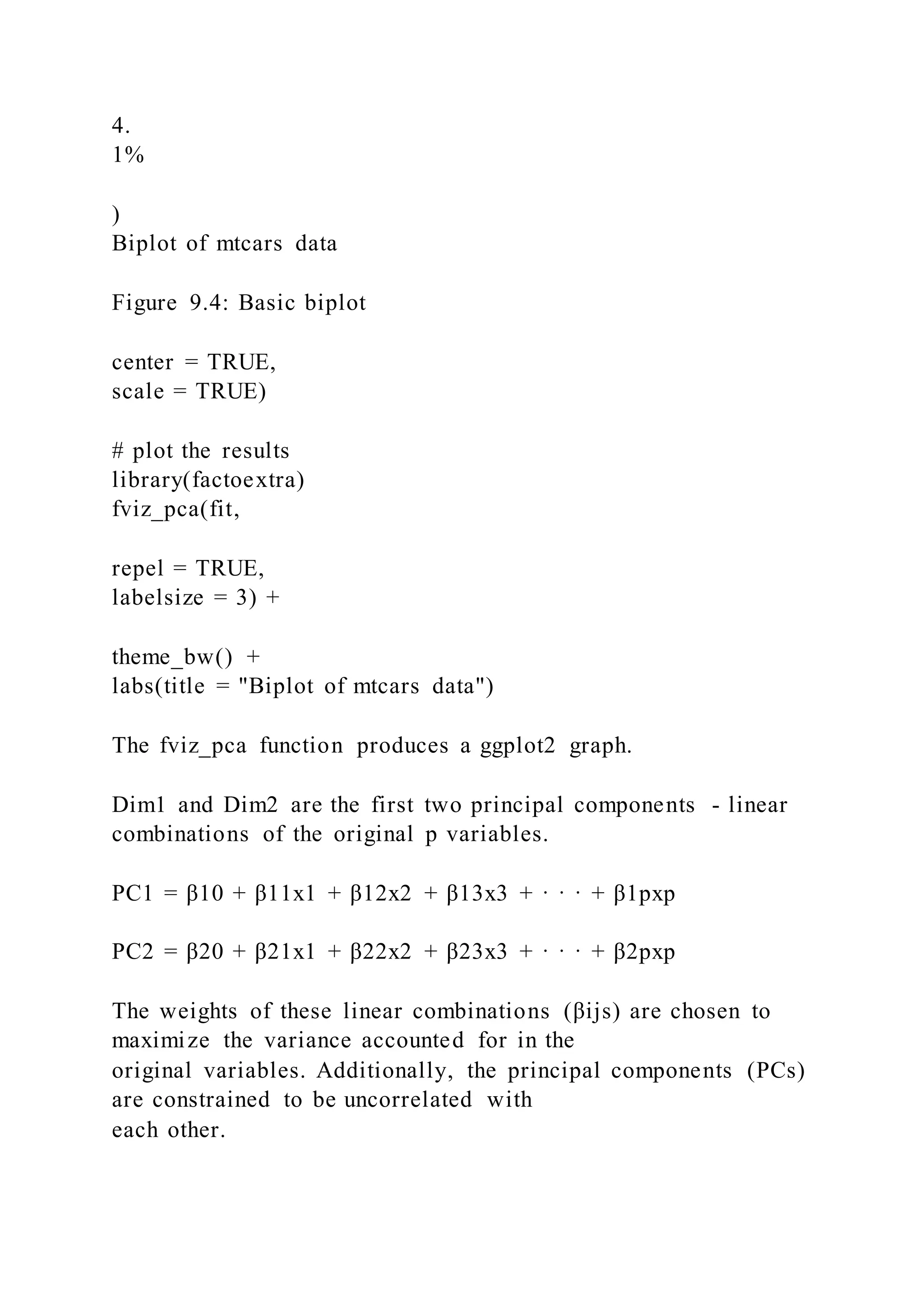 4.
1%
)
Biplot of mtcars data
Figure 9.4: Basic biplot
center = TRUE,
scale = TRUE)
# plot the results
library(factoextra)
fviz_pca(fit,
repel = TRUE,
labelsize = 3) +
theme_bw() +
labs(title = "Biplot of mtcars data")
The fviz_pca function produces a ggplot2 graph.
Dim1 and Dim2 are the first two principal components - linear
combinations of the original p variables.
PC1 = β10 + β11x1 + β12x2 + β13x3 + · · · + β1pxp
PC2 = β20 + β21x1 + β22x2 + β23x3 + · · · + β2pxp
The weights of these linear combinations (βijs) are chosen to
maximize the variance accounted for in the
original variables. Additionally, the principal components (PCs)
are constrained to be uncorrelated with
each other.
 