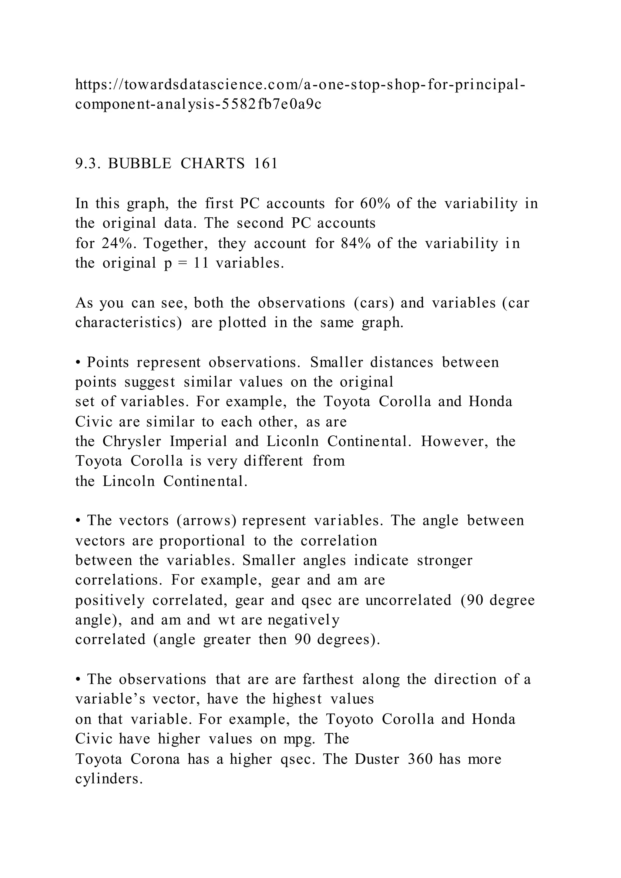 https://towardsdatascience.com/a-one-stop-shop-for-principal-
component-analysis-5582fb7e0a9c
9.3. BUBBLE CHARTS 161
In this graph, the first PC accounts for 60% of the variability in
the original data. The second PC accounts
for 24%. Together, they account for 84% of the variability i n
the original p = 11 variables.
As you can see, both the observations (cars) and variables (car
characteristics) are plotted in the same graph.
• Points represent observations. Smaller distances between
points suggest similar values on the original
set of variables. For example, the Toyota Corolla and Honda
Civic are similar to each other, as are
the Chrysler Imperial and Liconln Continental. However, the
Toyota Corolla is very different from
the Lincoln Continental.
• The vectors (arrows) represent variables. The angle between
vectors are proportional to the correlation
between the variables. Smaller angles indicate stronger
correlations. For example, gear and am are
positively correlated, gear and qsec are uncorrelated (90 degree
angle), and am and wt are negatively
correlated (angle greater then 90 degrees).
• The observations that are are farthest along the direction of a
variable’s vector, have the highest values
on that variable. For example, the Toyoto Corolla and Honda
Civic have higher values on mpg. The
Toyota Corona has a higher qsec. The Duster 360 has more
cylinders.
 