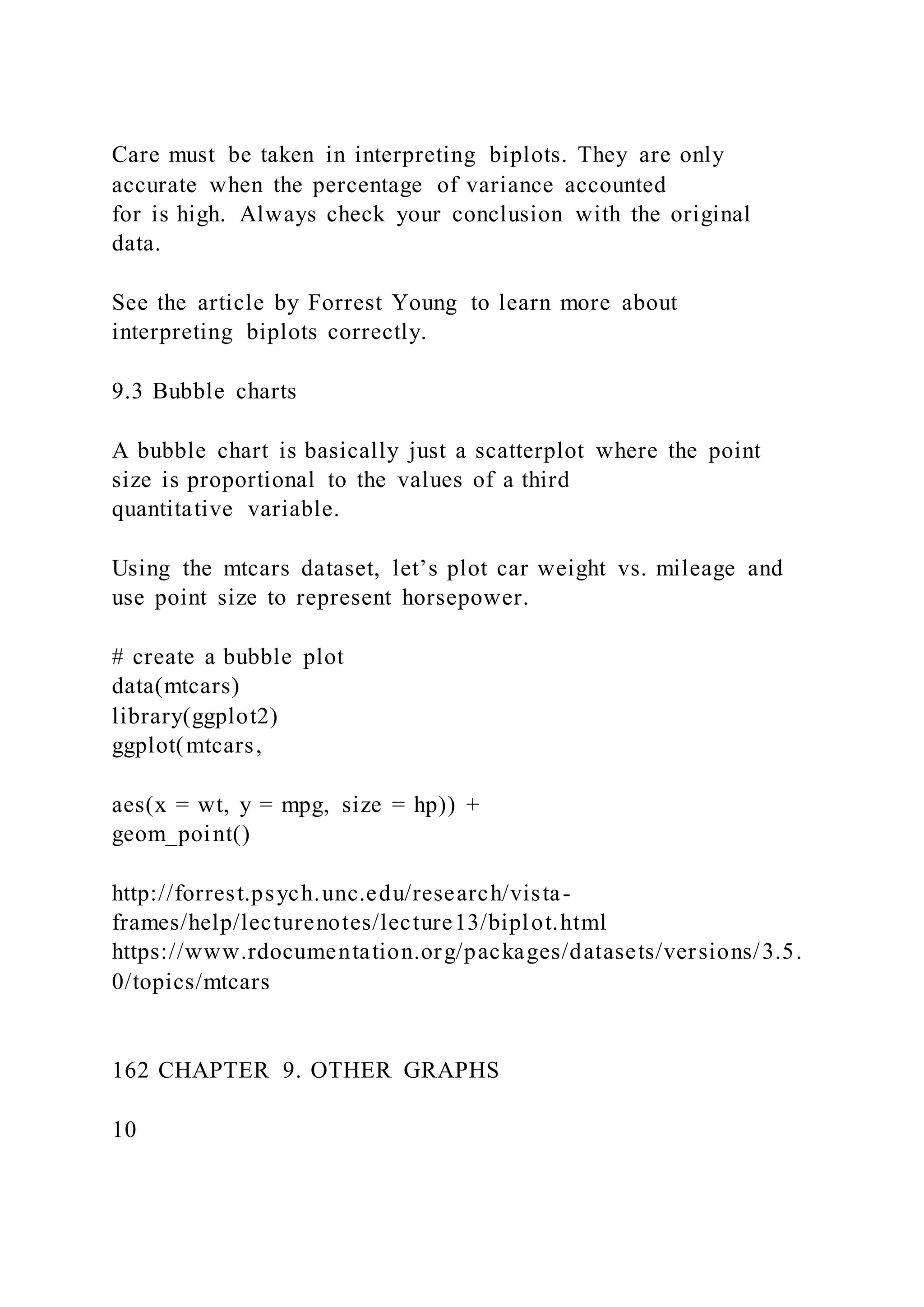 Care must be taken in interpreting biplots. They are only
accurate when the percentage of variance accounted
for is high. Always check your conclusion with the original
data.
See the article by Forrest Young to learn more about
interpreting biplots correctly.
9.3 Bubble charts
A bubble chart is basically just a scatterplot where the point
size is proportional to the values of a third
quantitative variable.
Using the mtcars dataset, let’s plot car weight vs. mileage and
use point size to represent horsepower.
# create a bubble plot
data(mtcars)
library(ggplot2)
ggplot(mtcars,
aes(x = wt, y = mpg, size = hp)) +
geom_point()
http://forrest.psych.unc.edu/research/vista-
frames/help/lecturenotes/lecture13/biplot.html
https://www.rdocumentation.org/packages/datasets/versions/3.5.
0/topics/mtcars
162 CHAPTER 9. OTHER GRAPHS
10
 