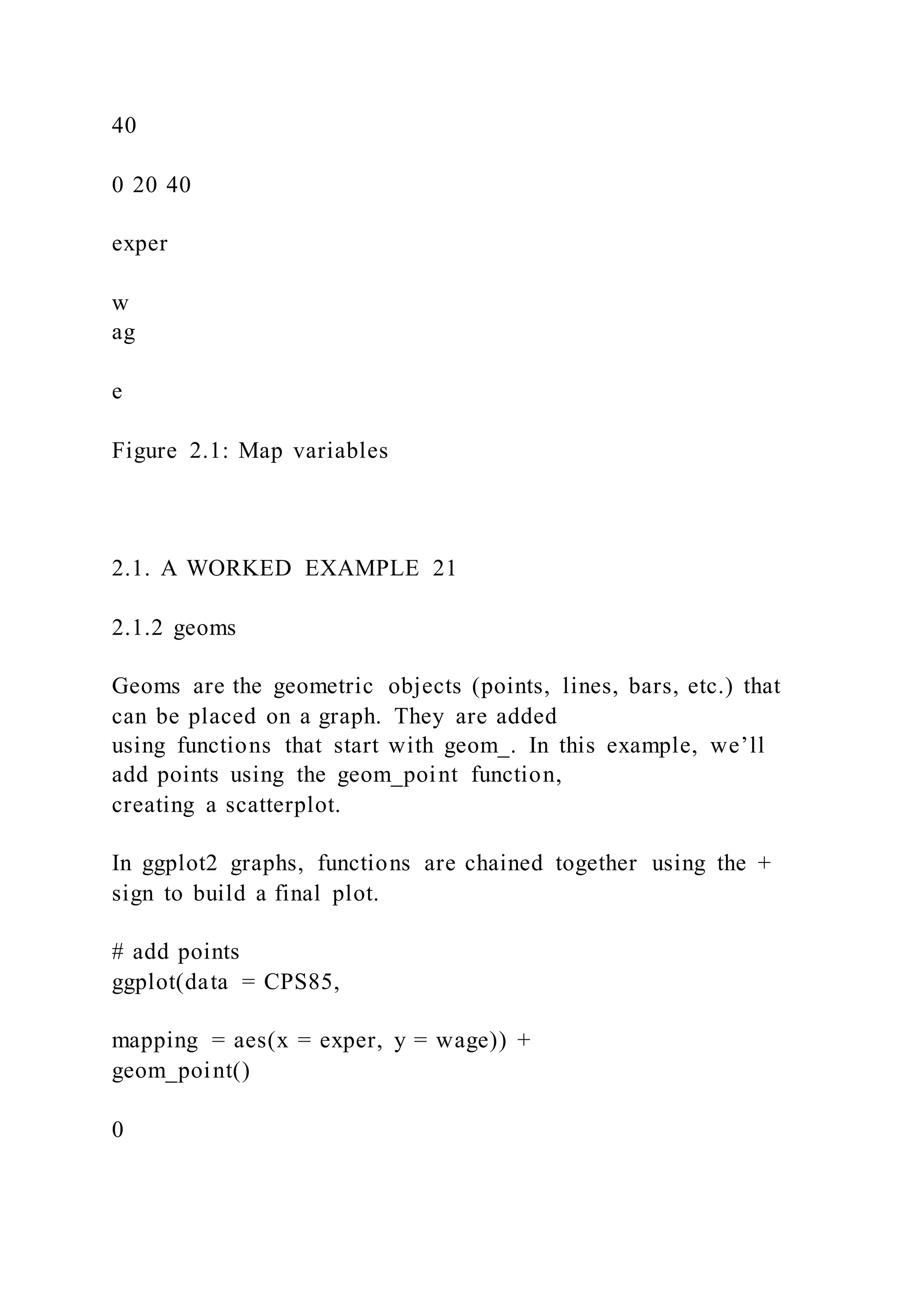 40
0 20 40
exper
w
ag
e
Figure 2.1: Map variables
2.1. A WORKED EXAMPLE 21
2.1.2 geoms
Geoms are the geometric objects (points, lines, bars, etc.) that
can be placed on a graph. They are added
using functions that start with geom_. In this example, we’ll
add points using the geom_point function,
creating a scatterplot.
In ggplot2 graphs, functions are chained together using the +
sign to build a final plot.
# add points
ggplot(data = CPS85,
mapping = aes(x = exper, y = wage)) +
geom_point()
0
 