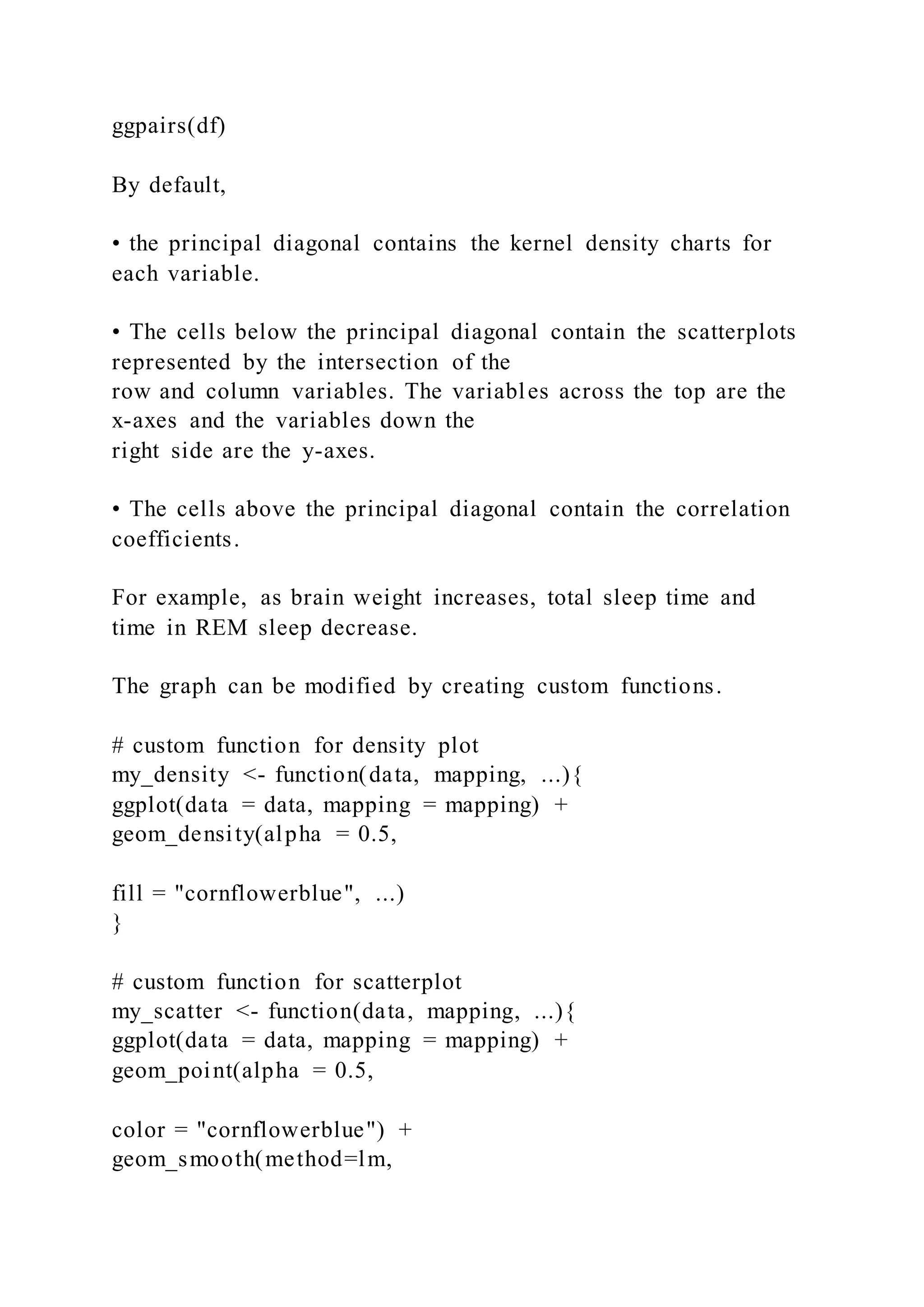 ggpairs(df)
By default,
• the principal diagonal contains the kernel density charts for
each variable.
• The cells below the principal diagonal contain the scatterplots
represented by the intersection of the
row and column variables. The variables across the top are the
x-axes and the variables down the
right side are the y-axes.
• The cells above the principal diagonal contain the correlation
coefficients.
For example, as brain weight increases, total sleep time and
time in REM sleep decrease.
The graph can be modified by creating custom functions.
# custom function for density plot
my_density <- function(data, mapping, ...){
ggplot(data = data, mapping = mapping) +
geom_density(alpha = 0.5,
fill = "cornflowerblue", ...)
}
# custom function for scatterplot
my_scatter <- function(data, mapping, ...){
ggplot(data = data, mapping = mapping) +
geom_point(alpha = 0.5,
color = "cornflowerblue") +
geom_smooth(method=lm,
 