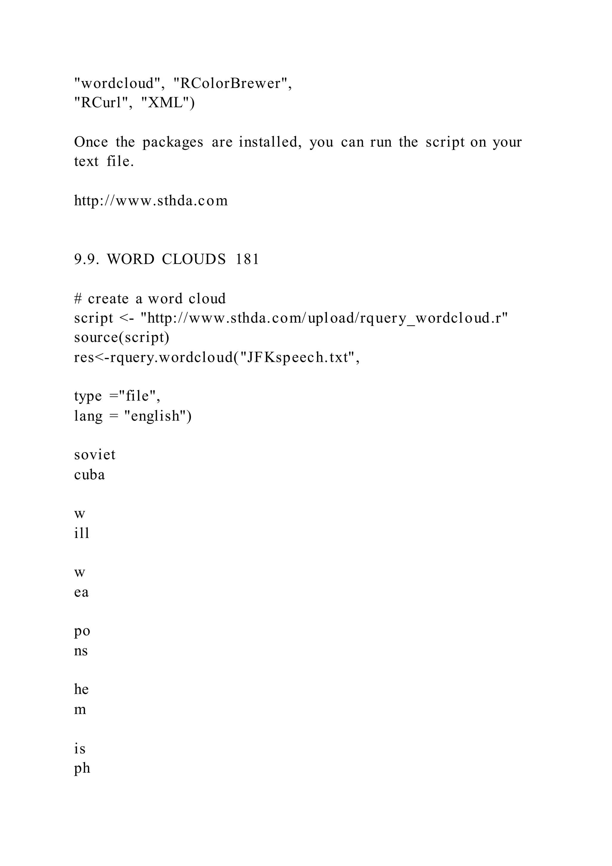 "wordcloud", "RColorBrewer",
"RCurl", "XML")
Once the packages are installed, you can run the script on your
text file.
http://www.sthda.com
9.9. WORD CLOUDS 181
# create a word cloud
script <- "http://www.sthda.com/upload/rquery_wordcloud.r"
source(script)
res<-rquery.wordcloud("JFKspeech.txt",
type ="file",
lang = "english")
soviet
cuba
w
ill
w
ea
po
ns
he
m
is
ph
 