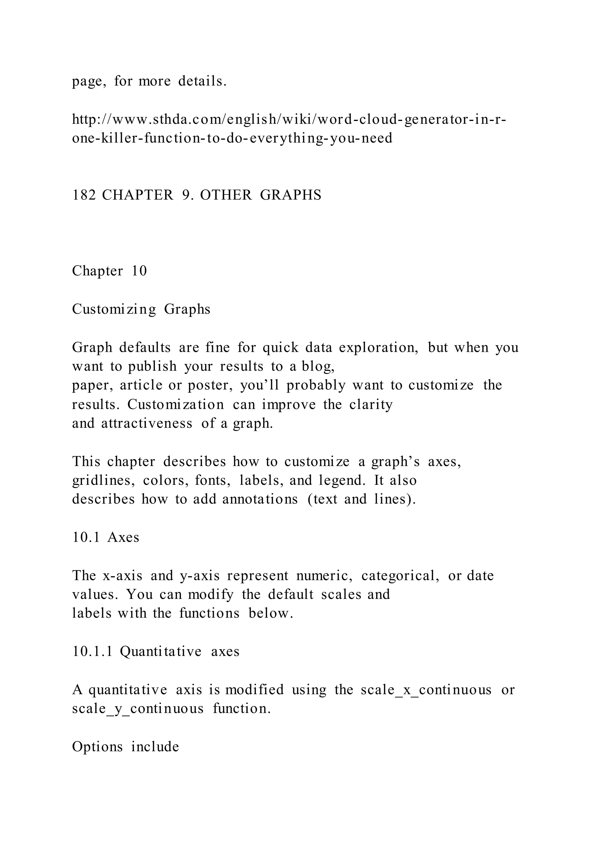 page, for more details.
http://www.sthda.com/english/wiki/word-cloud-generator-in-r-
one-killer-function-to-do-everything-you-need
182 CHAPTER 9. OTHER GRAPHS
Chapter 10
Customizing Graphs
Graph defaults are fine for quick data exploration, but when you
want to publish your results to a blog,
paper, article or poster, you’ll probably want to customize the
results. Customization can improve the clarity
and attractiveness of a graph.
This chapter describes how to customize a graph’s axes,
gridlines, colors, fonts, labels, and legend. It also
describes how to add annotations (text and lines).
10.1 Axes
The x-axis and y-axis represent numeric, categorical, or date
values. You can modify the default scales and
labels with the functions below.
10.1.1 Quantitative axes
A quantitative axis is modified using the scale_x_continuous or
scale_y_continuous function.
Options include
 