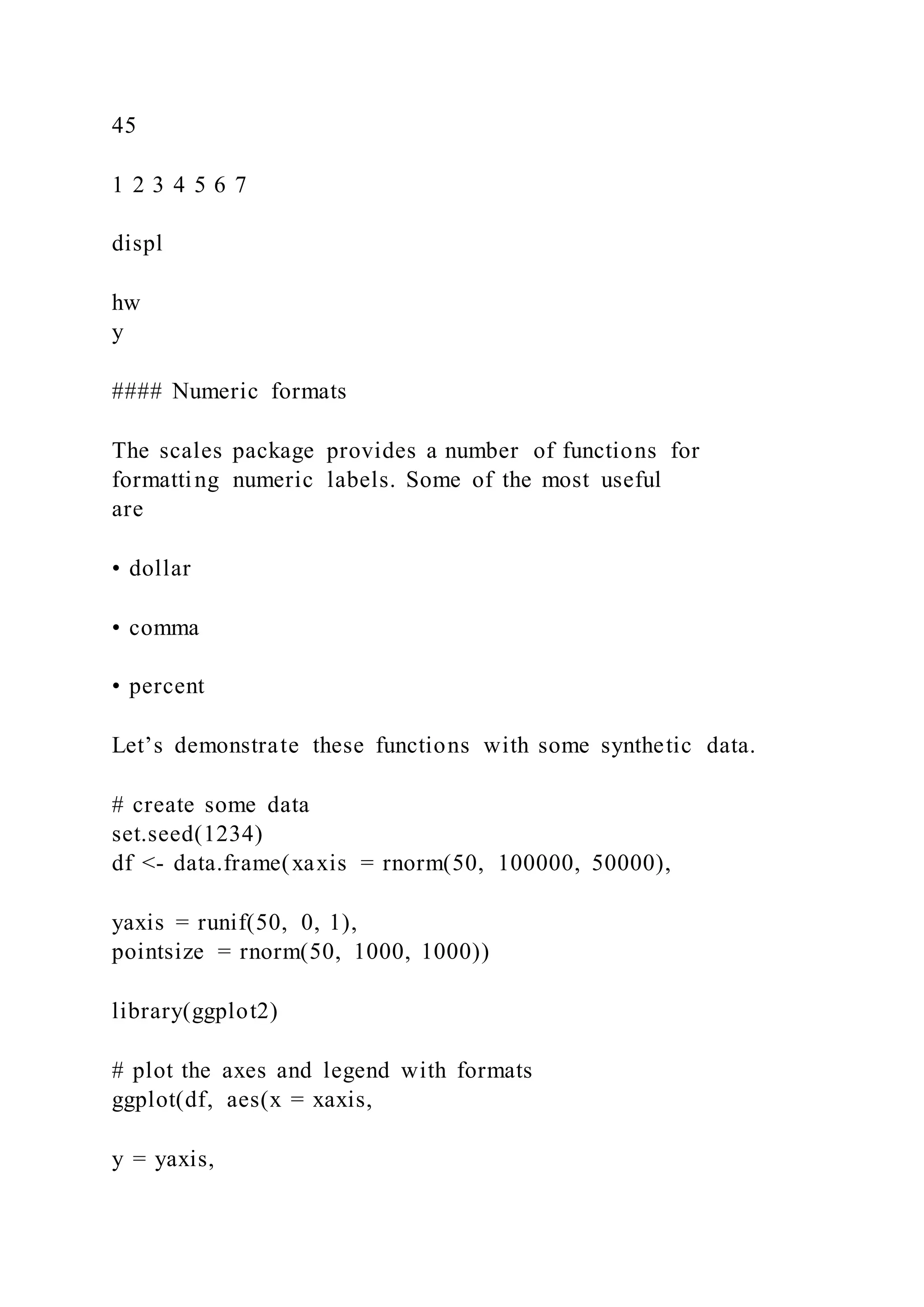 45
1 2 3 4 5 6 7
displ
hw
y
#### Numeric formats
The scales package provides a number of functions for
formatting numeric labels. Some of the most useful
are
• dollar
• comma
• percent
Let’s demonstrate these functions with some synthetic data.
# create some data
set.seed(1234)
df <- data.frame(xaxis = rnorm(50, 100000, 50000),
yaxis = runif(50, 0, 1),
pointsize = rnorm(50, 1000, 1000))
library(ggplot2)
# plot the axes and legend with formats
ggplot(df, aes(x = xaxis,
y = yaxis,
 