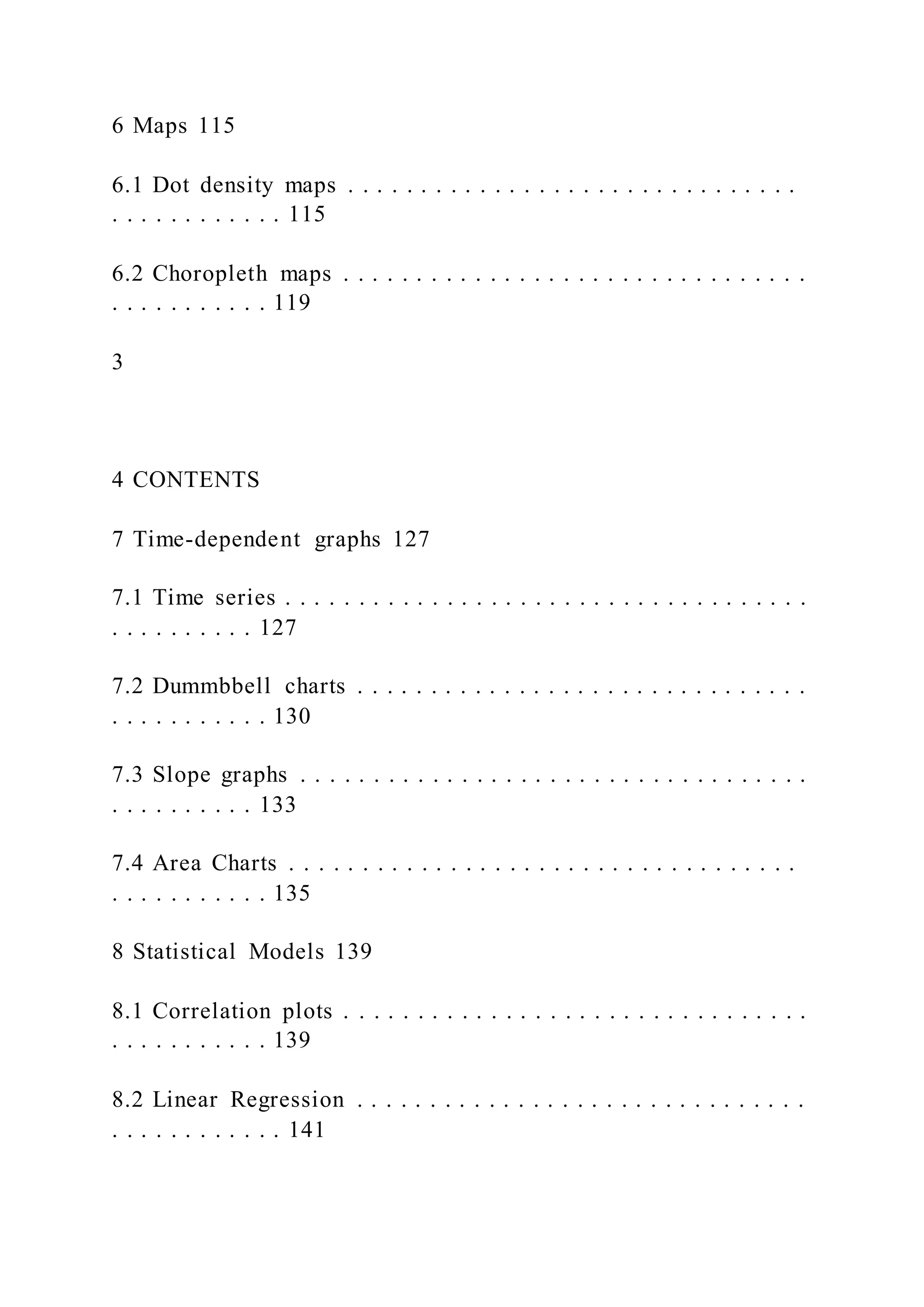 6 Maps 115
6.1 Dot density maps . . . . . . . . . . . . . . . . . . . . . . . . . . . . . . .
. . . . . . . . . . . . 115
6.2 Choropleth maps . . . . . . . . . . . . . . . . . . . . . . . . . . . . . . . .
. . . . . . . . . . . 119
3
4 CONTENTS
7 Time-dependent graphs 127
7.1 Time series . . . . . . . . . . . . . . . . . . . . . . . . . . . . . . . . . . . .
. . . . . . . . . . 127
7.2 Dummbbell charts . . . . . . . . . . . . . . . . . . . . . . . . . . . . . . .
. . . . . . . . . . . 130
7.3 Slope graphs . . . . . . . . . . . . . . . . . . . . . . . . . . . . . . . . . . .
. . . . . . . . . . 133
7.4 Area Charts . . . . . . . . . . . . . . . . . . . . . . . . . . . . . . . . . . .
. . . . . . . . . . . 135
8 Statistical Models 139
8.1 Correlation plots . . . . . . . . . . . . . . . . . . . . . . . . . . . . . . . .
. . . . . . . . . . . 139
8.2 Linear Regression . . . . . . . . . . . . . . . . . . . . . . . . . . . . . . .
. . . . . . . . . . . . 141
 