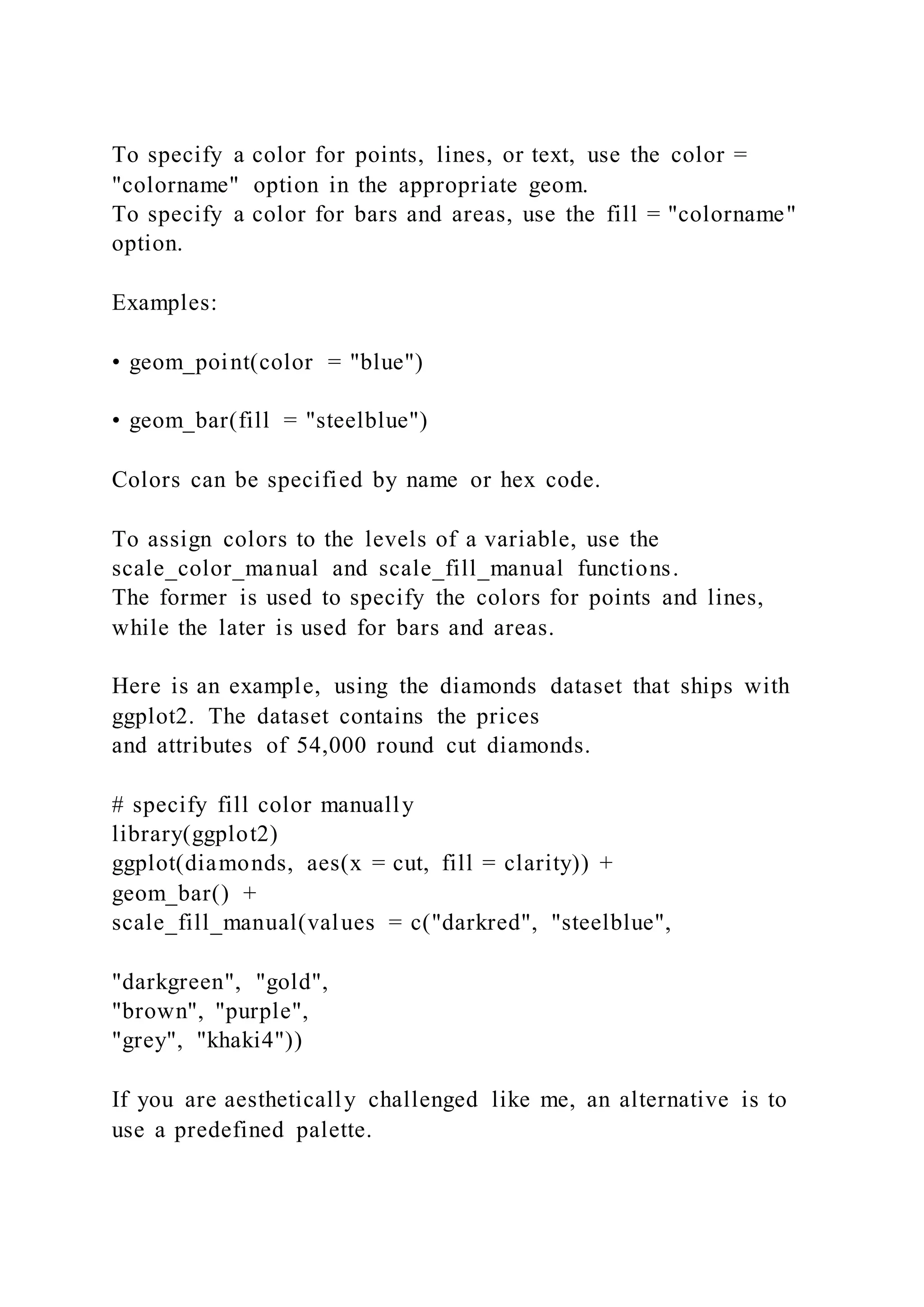 To specify a color for points, lines, or text, use the color =
"colorname" option in the appropriate geom.
To specify a color for bars and areas, use the fill = "colorname"
option.
Examples:
• geom_point(color = "blue")
• geom_bar(fill = "steelblue")
Colors can be specified by name or hex code.
To assign colors to the levels of a variable, use the
scale_color_manual and scale_fill_manual functions.
The former is used to specify the colors for points and lines,
while the later is used for bars and areas.
Here is an example, using the diamonds dataset that ships with
ggplot2. The dataset contains the prices
and attributes of 54,000 round cut diamonds.
# specify fill color manually
library(ggplot2)
ggplot(diamonds, aes(x = cut, fill = clarity)) +
geom_bar() +
scale_fill_manual(values = c("darkred", "steelblue",
"darkgreen", "gold",
"brown", "purple",
"grey", "khaki4"))
If you are aesthetically challenged like me, an alternative is to
use a predefined palette.
 