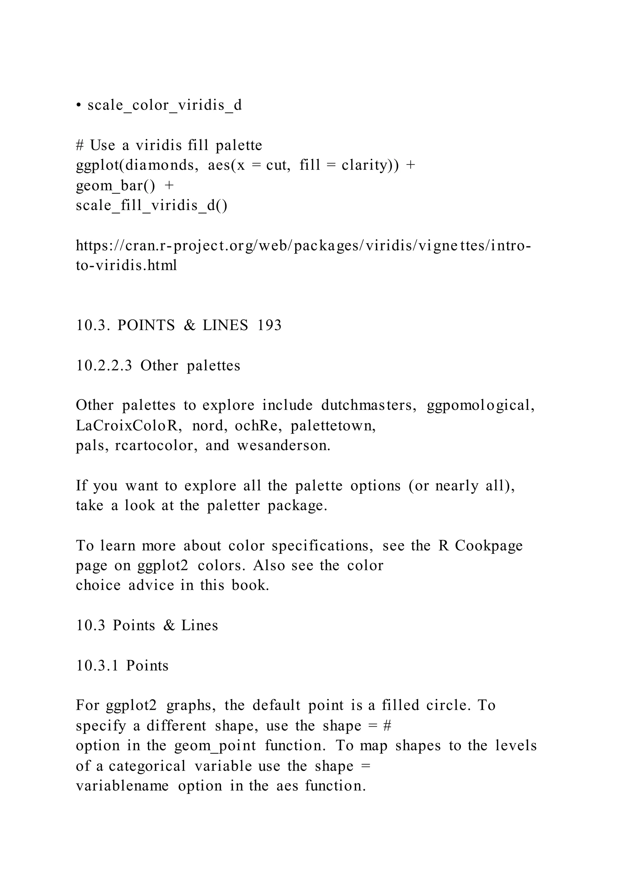 • scale_color_viridis_d
# Use a viridis fill palette
ggplot(diamonds, aes(x = cut, fill = clarity)) +
geom_bar() +
scale_fill_viridis_d()
https://cran.r-project.org/web/packages/viridis/vigne ttes/intro-
to-viridis.html
10.3. POINTS & LINES 193
10.2.2.3 Other palettes
Other palettes to explore include dutchmasters, ggpomological,
LaCroixColoR, nord, ochRe, palettetown,
pals, rcartocolor, and wesanderson.
If you want to explore all the palette options (or nearly all),
take a look at the paletter package.
To learn more about color specifications, see the R Cookpage
page on ggplot2 colors. Also see the color
choice advice in this book.
10.3 Points & Lines
10.3.1 Points
For ggplot2 graphs, the default point is a filled circle. To
specify a different shape, use the shape = #
option in the geom_point function. To map shapes to the levels
of a categorical variable use the shape =
variablename option in the aes function.
 