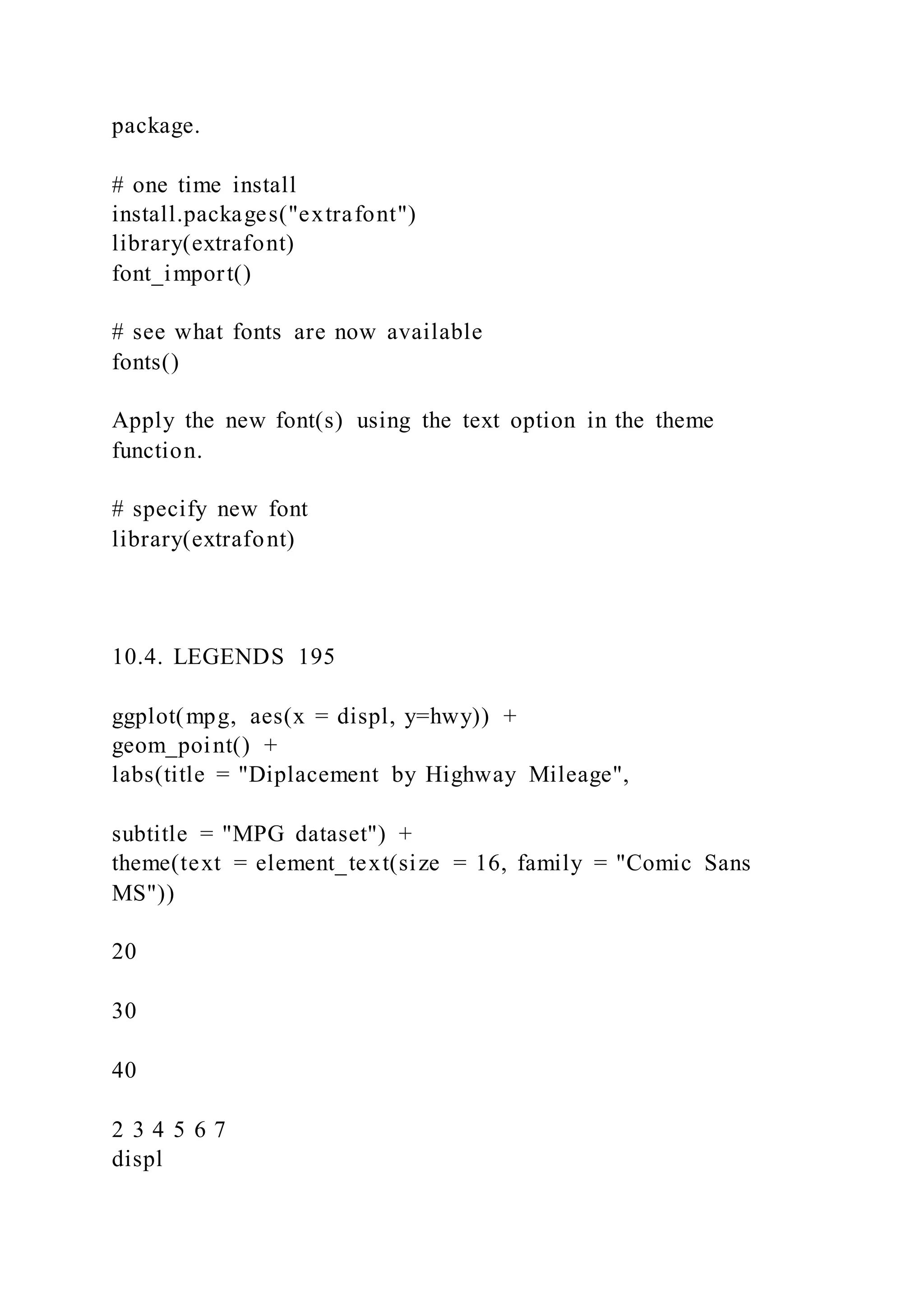 package.
# one time install
install.packages("extrafont")
library(extrafont)
font_import()
# see what fonts are now available
fonts()
Apply the new font(s) using the text option in the theme
function.
# specify new font
library(extrafont)
10.4. LEGENDS 195
ggplot(mpg, aes(x = displ, y=hwy)) +
geom_point() +
labs(title = "Diplacement by Highway Mileage",
subtitle = "MPG dataset") +
theme(text = element_text(size = 16, family = "Comic Sans
MS"))
20
30
40
2 3 4 5 6 7
displ
 