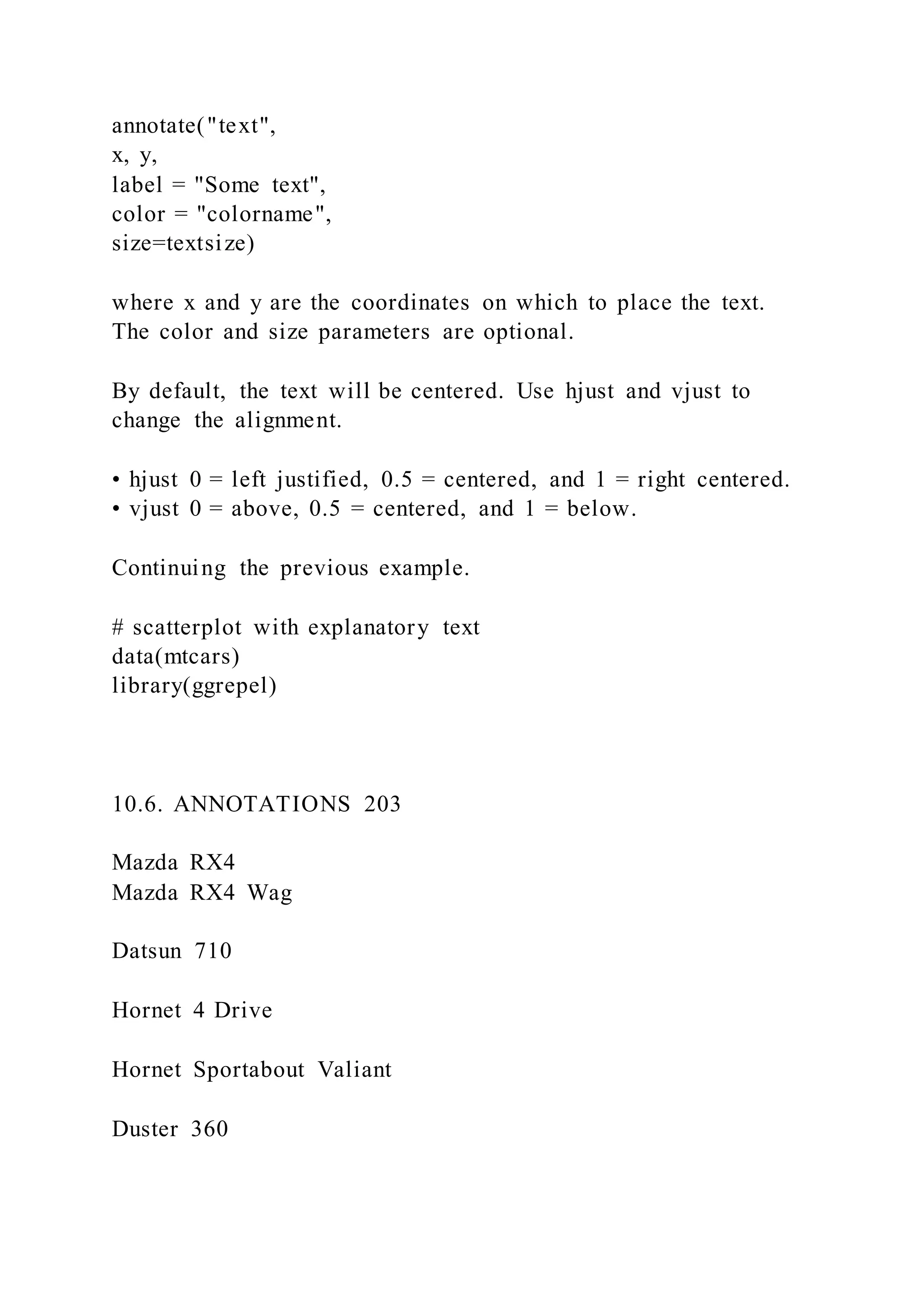 annotate("text",
x, y,
label = "Some text",
color = "colorname",
size=textsize)
where x and y are the coordinates on which to place the text.
The color and size parameters are optional.
By default, the text will be centered. Use hjust and vjust to
change the alignment.
• hjust 0 = left justified, 0.5 = centered, and 1 = right centered.
• vjust 0 = above, 0.5 = centered, and 1 = below.
Continuing the previous example.
# scatterplot with explanatory text
data(mtcars)
library(ggrepel)
10.6. ANNOTATIONS 203
Mazda RX4
Mazda RX4 Wag
Datsun 710
Hornet 4 Drive
Hornet Sportabout Valiant
Duster 360
 