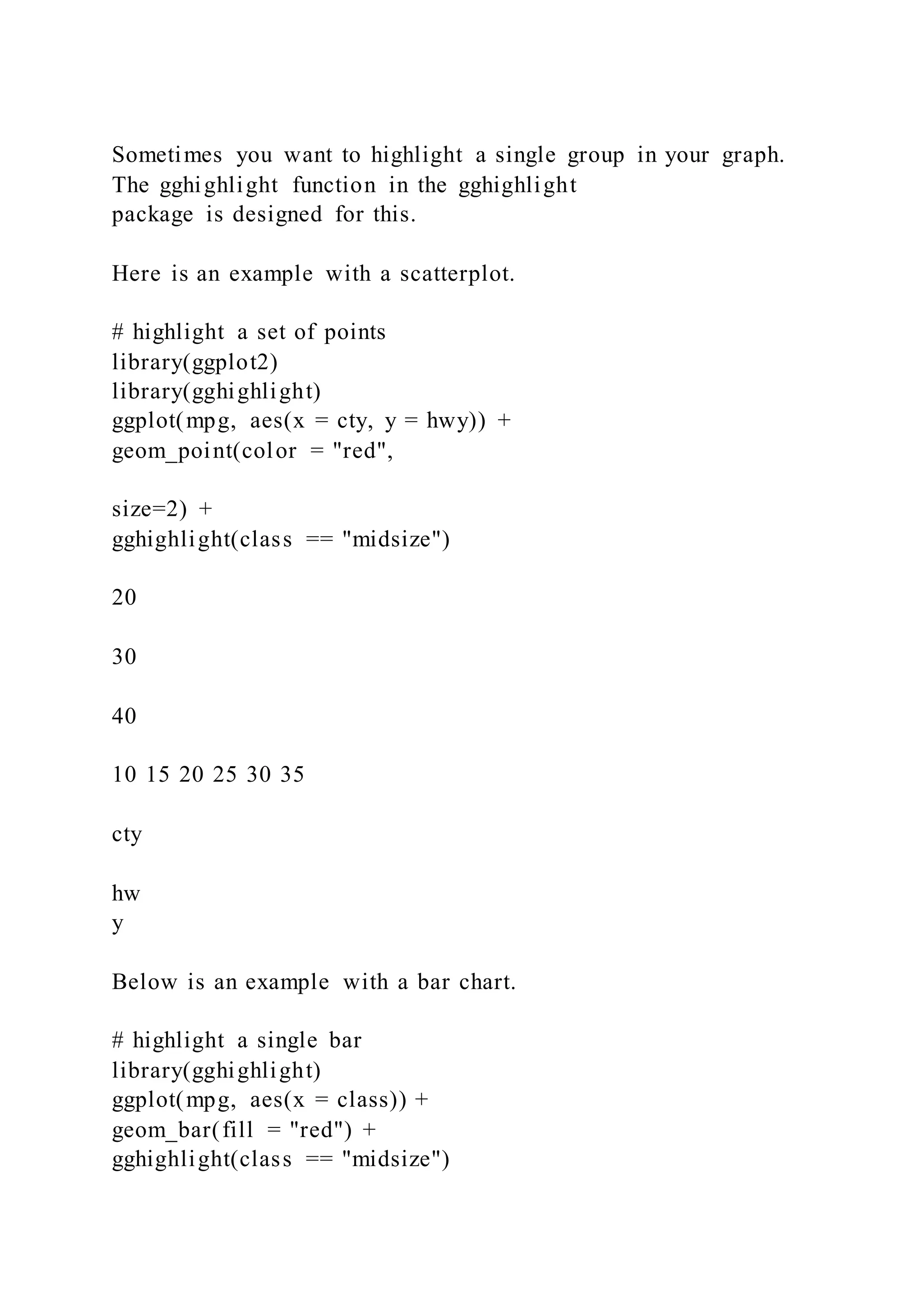 Sometimes you want to highlight a single group in your graph.
The gghighlight function in the gghighlight
package is designed for this.
Here is an example with a scatterplot.
# highlight a set of points
library(ggplot2)
library(gghighlight)
ggplot(mpg, aes(x = cty, y = hwy)) +
geom_point(color = "red",
size=2) +
gghighlight(class == "midsize")
20
30
40
10 15 20 25 30 35
cty
hw
y
Below is an example with a bar chart.
# highlight a single bar
library(gghighlight)
ggplot(mpg, aes(x = class)) +
geom_bar(fill = "red") +
gghighlight(class == "midsize")
 