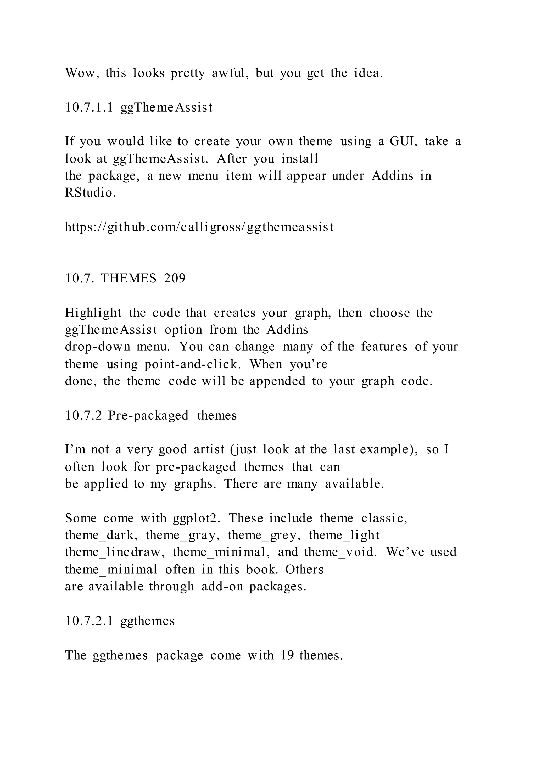 Wow, this looks pretty awful, but you get the idea.
10.7.1.1 ggThemeAssist
If you would like to create your own theme using a GUI, take a
look at ggThemeAssist. After you install
the package, a new menu item will appear under Addins in
RStudio.
https://github.com/calligross/ggthemeassist
10.7. THEMES 209
Highlight the code that creates your graph, then choose the
ggThemeAssist option from the Addins
drop-down menu. You can change many of the features of your
theme using point-and-click. When you’re
done, the theme code will be appended to your graph code.
10.7.2 Pre-packaged themes
I’m not a very good artist (just look at the last example), so I
often look for pre-packaged themes that can
be applied to my graphs. There are many available.
Some come with ggplot2. These include theme_classic,
theme_dark, theme_gray, theme_grey, theme_light
theme_linedraw, theme_minimal, and theme_void. We’ve used
theme_minimal often in this book. Others
are available through add-on packages.
10.7.2.1 ggthemes
The ggthemes package come with 19 themes.
 