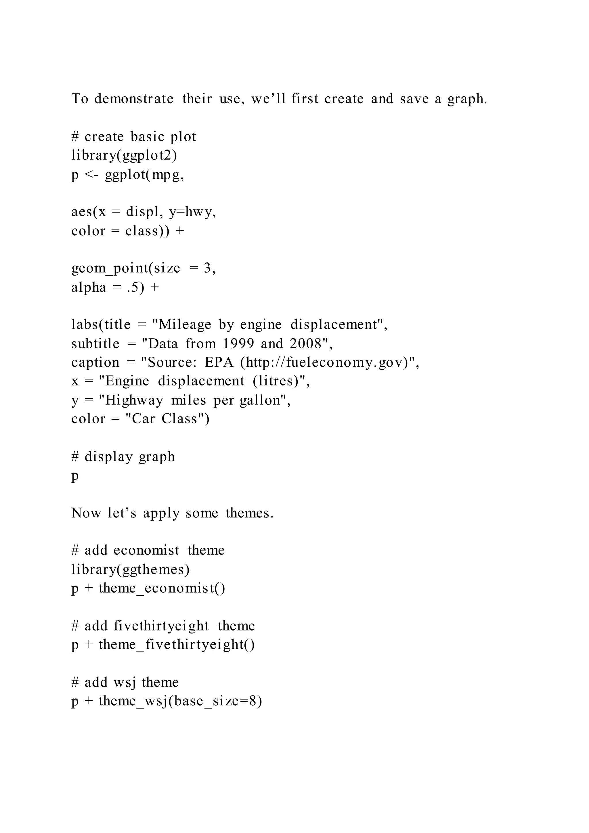 To demonstrate their use, we’ll first create and save a graph.
# create basic plot
library(ggplot2)
p <- ggplot(mpg,
aes(x = displ, y=hwy,
color = class)) +
geom_point(size = 3,
alpha = .5) +
labs(title = "Mileage by engine displacement",
subtitle = "Data from 1999 and 2008",
caption = "Source: EPA (http://fueleconomy.gov)",
x = "Engine displacement (litres)",
y = "Highway miles per gallon",
color = "Car Class")
# display graph
p
Now let’s apply some themes.
# add economist theme
library(ggthemes)
p + theme_economist()
# add fivethirtyeight theme
p + theme_fivethirtyeight()
# add wsj theme
p + theme_wsj(base_size=8)
 