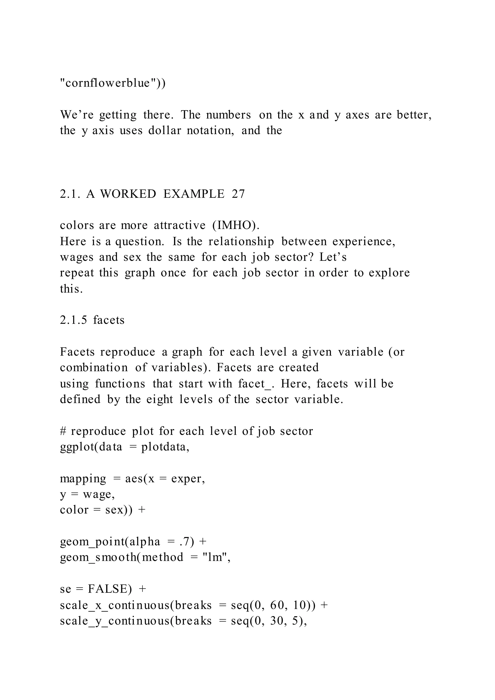 "cornflowerblue"))
We’re getting there. The numbers on the x and y axes are better,
the y axis uses dollar notation, and the
2.1. A WORKED EXAMPLE 27
colors are more attractive (IMHO).
Here is a question. Is the relationship between experience,
wages and sex the same for each job sector? Let’s
repeat this graph once for each job sector in order to explore
this.
2.1.5 facets
Facets reproduce a graph for each level a given variable (or
combination of variables). Facets are created
using functions that start with facet_. Here, facets will be
defined by the eight levels of the sector variable.
# reproduce plot for each level of job sector
ggplot(data = plotdata,
mapping = aes(x = exper,
y = wage,
color = sex)) +
geom_point(alpha = .7) +
geom_smooth(method = "lm",
se = FALSE) +
scale_x_continuous(breaks = seq(0, 60, 10)) +
scale_y_continuous(breaks = seq(0, 30, 5),
 