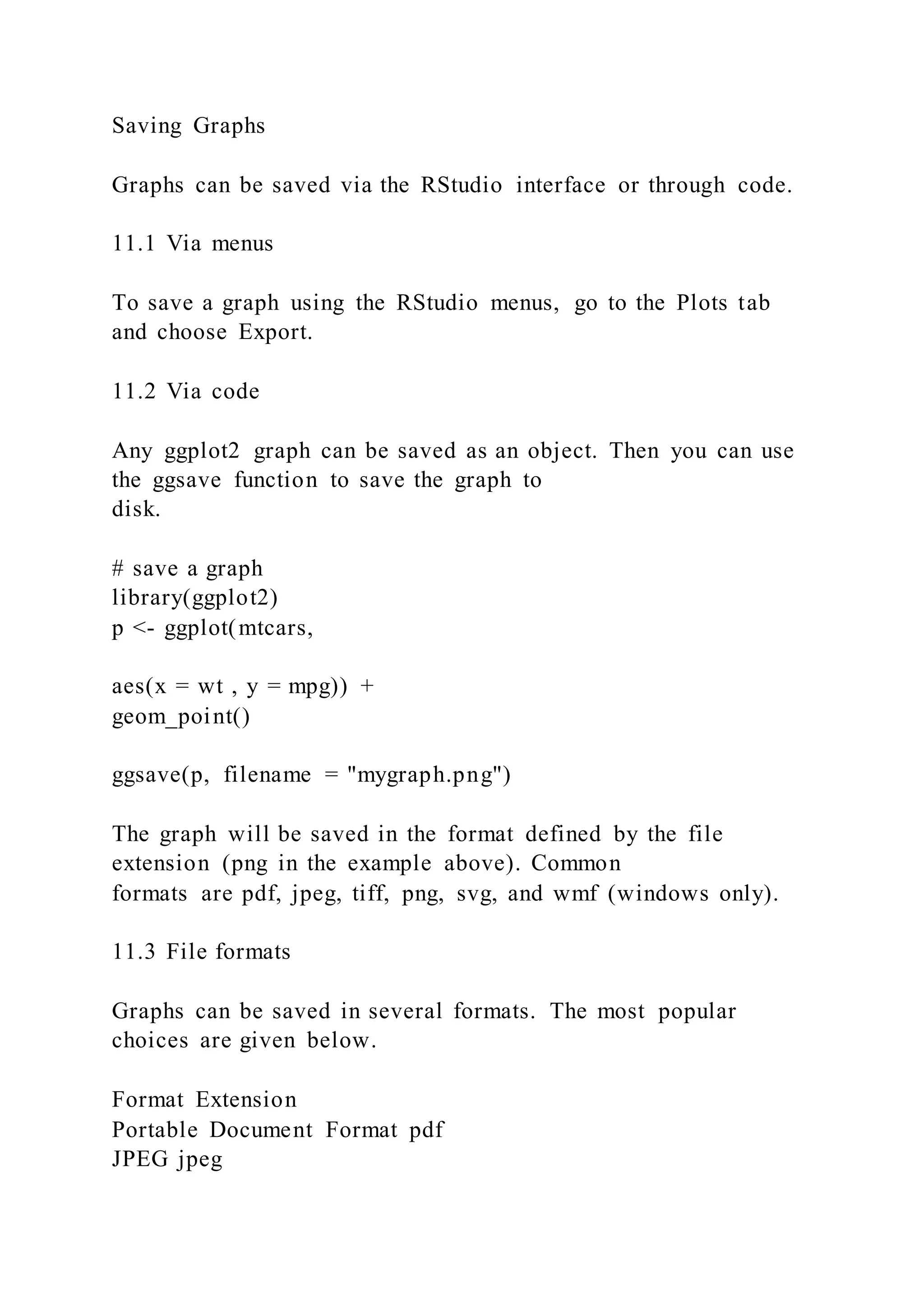 Saving Graphs
Graphs can be saved via the RStudio interface or through code.
11.1 Via menus
To save a graph using the RStudio menus, go to the Plots tab
and choose Export.
11.2 Via code
Any ggplot2 graph can be saved as an object. Then you can use
the ggsave function to save the graph to
disk.
# save a graph
library(ggplot2)
p <- ggplot(mtcars,
aes(x = wt , y = mpg)) +
geom_point()
ggsave(p, filename = "mygraph.png")
The graph will be saved in the format defined by the file
extension (png in the example above). Common
formats are pdf, jpeg, tiff, png, svg, and wmf (windows only).
11.3 File formats
Graphs can be saved in several formats. The most popular
choices are given below.
Format Extension
Portable Document Format pdf
JPEG jpeg
 