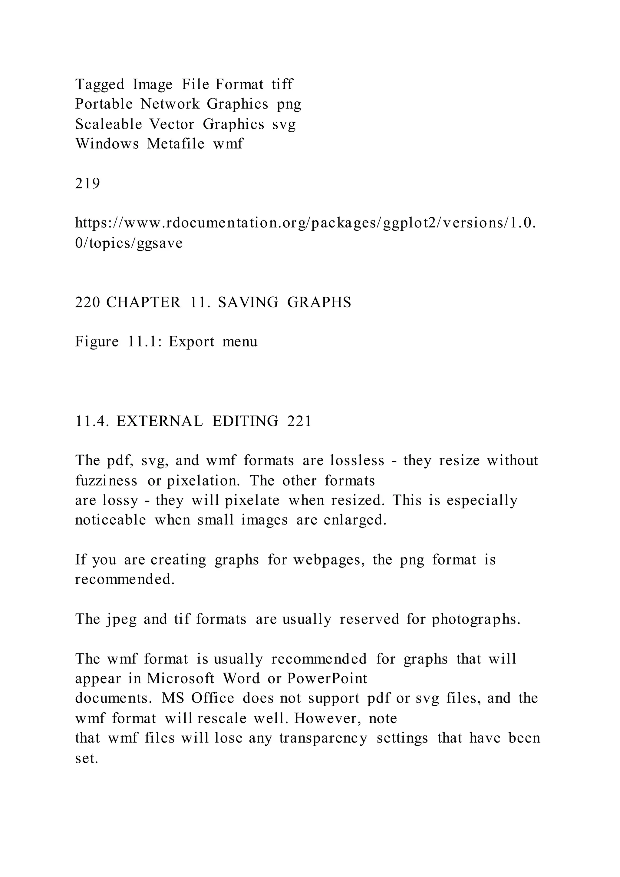 Tagged Image File Format tiff
Portable Network Graphics png
Scaleable Vector Graphics svg
Windows Metafile wmf
219
https://www.rdocumentation.org/packages/ggplot2/versions/1.0.
0/topics/ggsave
220 CHAPTER 11. SAVING GRAPHS
Figure 11.1: Export menu
11.4. EXTERNAL EDITING 221
The pdf, svg, and wmf formats are lossless - they resize without
fuzziness or pixelation. The other formats
are lossy - they will pixelate when resized. This is especially
noticeable when small images are enlarged.
If you are creating graphs for webpages, the png format is
recommended.
The jpeg and tif formats are usually reserved for photographs.
The wmf format is usually recommended for graphs that will
appear in Microsoft Word or PowerPoint
documents. MS Office does not support pdf or svg files, and the
wmf format will rescale well. However, note
that wmf files will lose any transparency settings that have been
set.
 